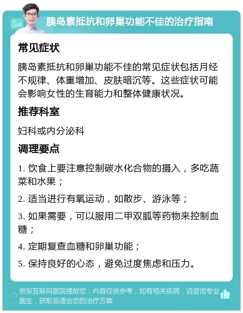 胰岛素抵抗和卵巢功能不佳的治疗指南 常见症状 胰岛素抵抗和卵巢功能不佳的常见症状包括月经不规律、体重增加、皮肤暗沉等。这些症状可能会影响女性的生育能力和整体健康状况。 推荐科室 妇科或内分泌科 调理要点 1. 饮食上要注意控制碳水化合物的摄入，多吃蔬菜和水果； 2. 适当进行有氧运动，如散步、游泳等； 3. 如果需要，可以服用二甲双胍等药物来控制血糖； 4. 定期复查血糖和卵巢功能； 5. 保持良好的心态，避免过度焦虑和压力。