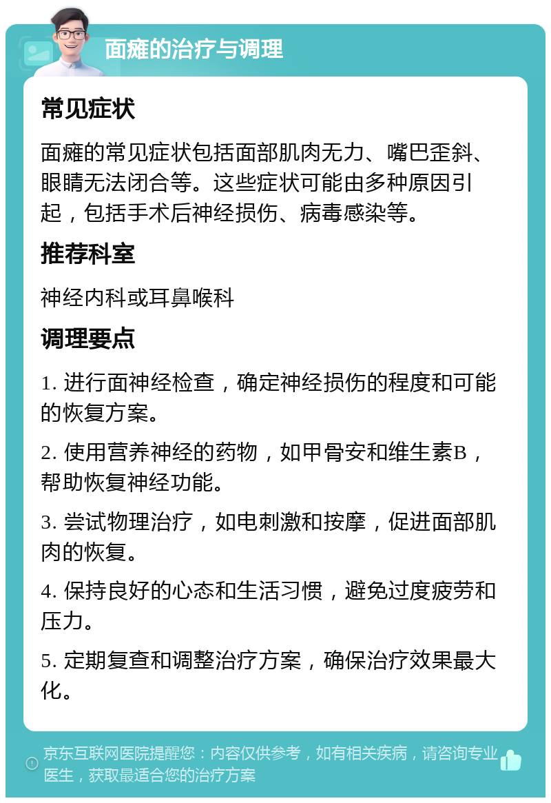 面瘫的治疗与调理 常见症状 面瘫的常见症状包括面部肌肉无力、嘴巴歪斜、眼睛无法闭合等。这些症状可能由多种原因引起，包括手术后神经损伤、病毒感染等。 推荐科室 神经内科或耳鼻喉科 调理要点 1. 进行面神经检查，确定神经损伤的程度和可能的恢复方案。 2. 使用营养神经的药物，如甲骨安和维生素B，帮助恢复神经功能。 3. 尝试物理治疗，如电刺激和按摩，促进面部肌肉的恢复。 4. 保持良好的心态和生活习惯，避免过度疲劳和压力。 5. 定期复查和调整治疗方案，确保治疗效果最大化。