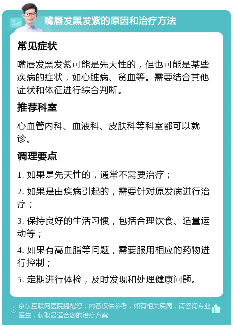 嘴唇发黑发紫的原因和治疗方法 常见症状 嘴唇发黑发紫可能是先天性的，但也可能是某些疾病的症状，如心脏病、贫血等。需要结合其他症状和体征进行综合判断。 推荐科室 心血管内科、血液科、皮肤科等科室都可以就诊。 调理要点 1. 如果是先天性的，通常不需要治疗； 2. 如果是由疾病引起的，需要针对原发病进行治疗； 3. 保持良好的生活习惯，包括合理饮食、适量运动等； 4. 如果有高血脂等问题，需要服用相应的药物进行控制； 5. 定期进行体检，及时发现和处理健康问题。