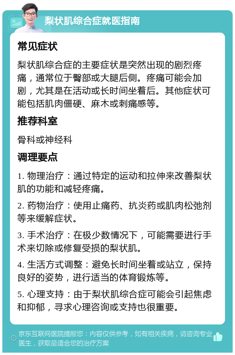 梨状肌综合症就医指南 常见症状 梨状肌综合症的主要症状是突然出现的剧烈疼痛，通常位于臀部或大腿后侧。疼痛可能会加剧，尤其是在活动或长时间坐着后。其他症状可能包括肌肉僵硬、麻木或刺痛感等。 推荐科室 骨科或神经科 调理要点 1. 物理治疗：通过特定的运动和拉伸来改善梨状肌的功能和减轻疼痛。 2. 药物治疗：使用止痛药、抗炎药或肌肉松弛剂等来缓解症状。 3. 手术治疗：在极少数情况下，可能需要进行手术来切除或修复受损的梨状肌。 4. 生活方式调整：避免长时间坐着或站立，保持良好的姿势，进行适当的体育锻炼等。 5. 心理支持：由于梨状肌综合症可能会引起焦虑和抑郁，寻求心理咨询或支持也很重要。