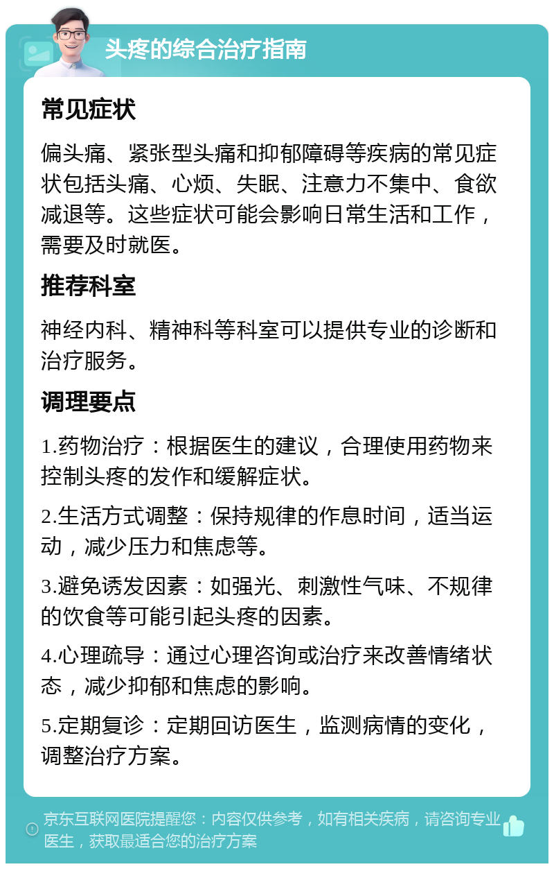 头疼的综合治疗指南 常见症状 偏头痛、紧张型头痛和抑郁障碍等疾病的常见症状包括头痛、心烦、失眠、注意力不集中、食欲减退等。这些症状可能会影响日常生活和工作，需要及时就医。 推荐科室 神经内科、精神科等科室可以提供专业的诊断和治疗服务。 调理要点 1.药物治疗：根据医生的建议，合理使用药物来控制头疼的发作和缓解症状。 2.生活方式调整：保持规律的作息时间，适当运动，减少压力和焦虑等。 3.避免诱发因素：如强光、刺激性气味、不规律的饮食等可能引起头疼的因素。 4.心理疏导：通过心理咨询或治疗来改善情绪状态，减少抑郁和焦虑的影响。 5.定期复诊：定期回访医生，监测病情的变化，调整治疗方案。