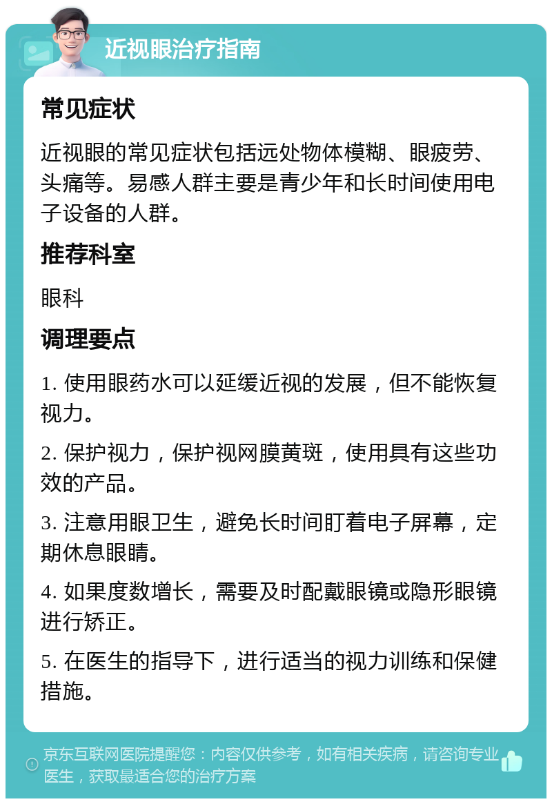 近视眼治疗指南 常见症状 近视眼的常见症状包括远处物体模糊、眼疲劳、头痛等。易感人群主要是青少年和长时间使用电子设备的人群。 推荐科室 眼科 调理要点 1. 使用眼药水可以延缓近视的发展，但不能恢复视力。 2. 保护视力，保护视网膜黄斑，使用具有这些功效的产品。 3. 注意用眼卫生，避免长时间盯着电子屏幕，定期休息眼睛。 4. 如果度数增长，需要及时配戴眼镜或隐形眼镜进行矫正。 5. 在医生的指导下，进行适当的视力训练和保健措施。