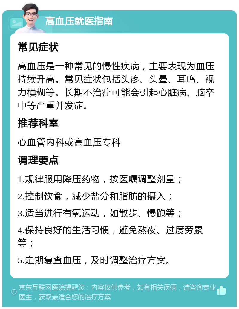 高血压就医指南 常见症状 高血压是一种常见的慢性疾病，主要表现为血压持续升高。常见症状包括头疼、头晕、耳鸣、视力模糊等。长期不治疗可能会引起心脏病、脑卒中等严重并发症。 推荐科室 心血管内科或高血压专科 调理要点 1.规律服用降压药物，按医嘱调整剂量； 2.控制饮食，减少盐分和脂肪的摄入； 3.适当进行有氧运动，如散步、慢跑等； 4.保持良好的生活习惯，避免熬夜、过度劳累等； 5.定期复查血压，及时调整治疗方案。