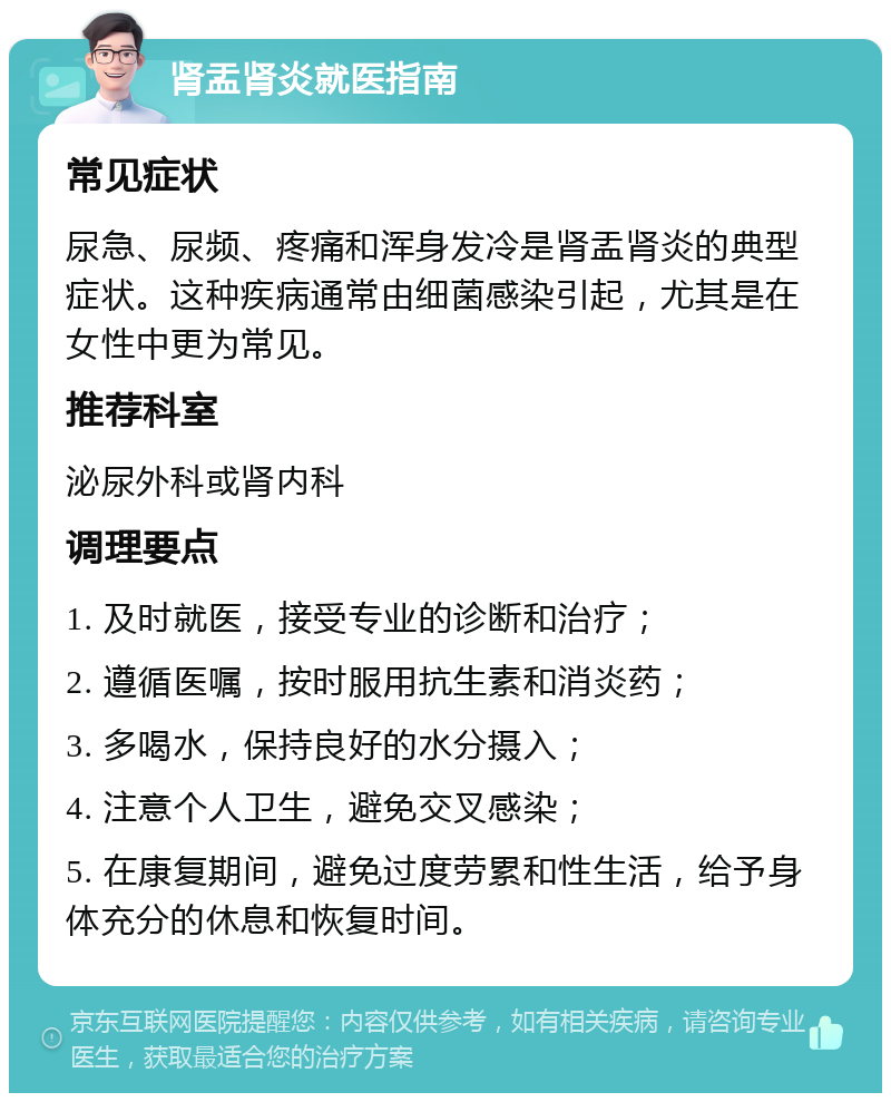 肾盂肾炎就医指南 常见症状 尿急、尿频、疼痛和浑身发冷是肾盂肾炎的典型症状。这种疾病通常由细菌感染引起，尤其是在女性中更为常见。 推荐科室 泌尿外科或肾内科 调理要点 1. 及时就医，接受专业的诊断和治疗； 2. 遵循医嘱，按时服用抗生素和消炎药； 3. 多喝水，保持良好的水分摄入； 4. 注意个人卫生，避免交叉感染； 5. 在康复期间，避免过度劳累和性生活，给予身体充分的休息和恢复时间。