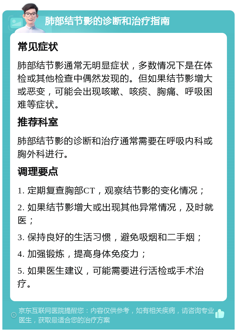 肺部结节影的诊断和治疗指南 常见症状 肺部结节影通常无明显症状，多数情况下是在体检或其他检查中偶然发现的。但如果结节影增大或恶变，可能会出现咳嗽、咳痰、胸痛、呼吸困难等症状。 推荐科室 肺部结节影的诊断和治疗通常需要在呼吸内科或胸外科进行。 调理要点 1. 定期复查胸部CT，观察结节影的变化情况； 2. 如果结节影增大或出现其他异常情况，及时就医； 3. 保持良好的生活习惯，避免吸烟和二手烟； 4. 加强锻炼，提高身体免疫力； 5. 如果医生建议，可能需要进行活检或手术治疗。