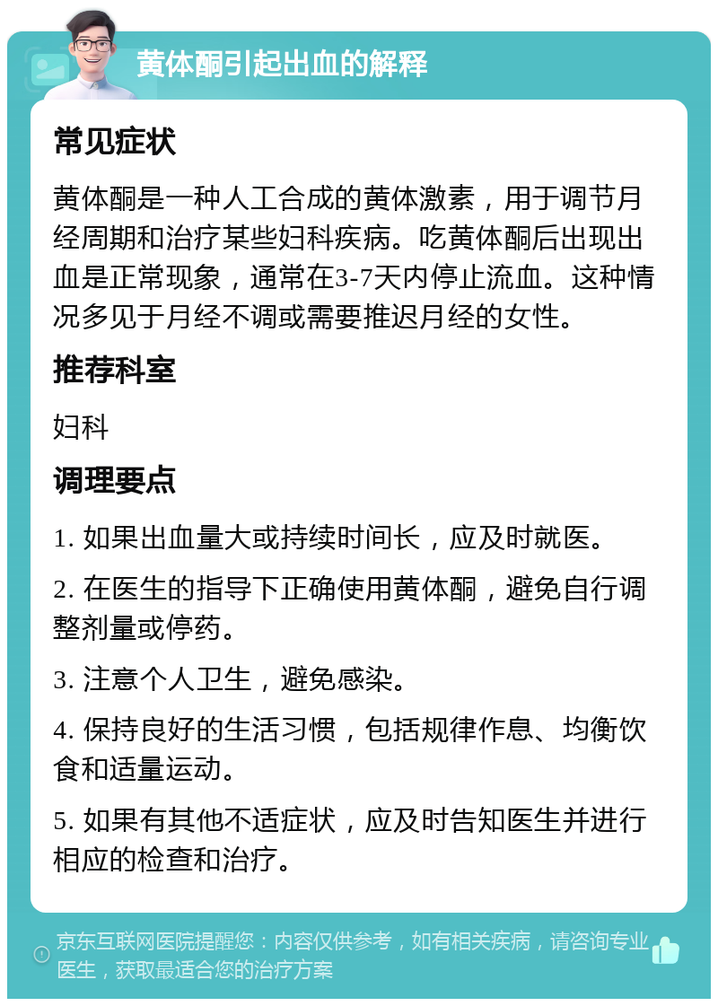 黄体酮引起出血的解释 常见症状 黄体酮是一种人工合成的黄体激素，用于调节月经周期和治疗某些妇科疾病。吃黄体酮后出现出血是正常现象，通常在3-7天内停止流血。这种情况多见于月经不调或需要推迟月经的女性。 推荐科室 妇科 调理要点 1. 如果出血量大或持续时间长，应及时就医。 2. 在医生的指导下正确使用黄体酮，避免自行调整剂量或停药。 3. 注意个人卫生，避免感染。 4. 保持良好的生活习惯，包括规律作息、均衡饮食和适量运动。 5. 如果有其他不适症状，应及时告知医生并进行相应的检查和治疗。