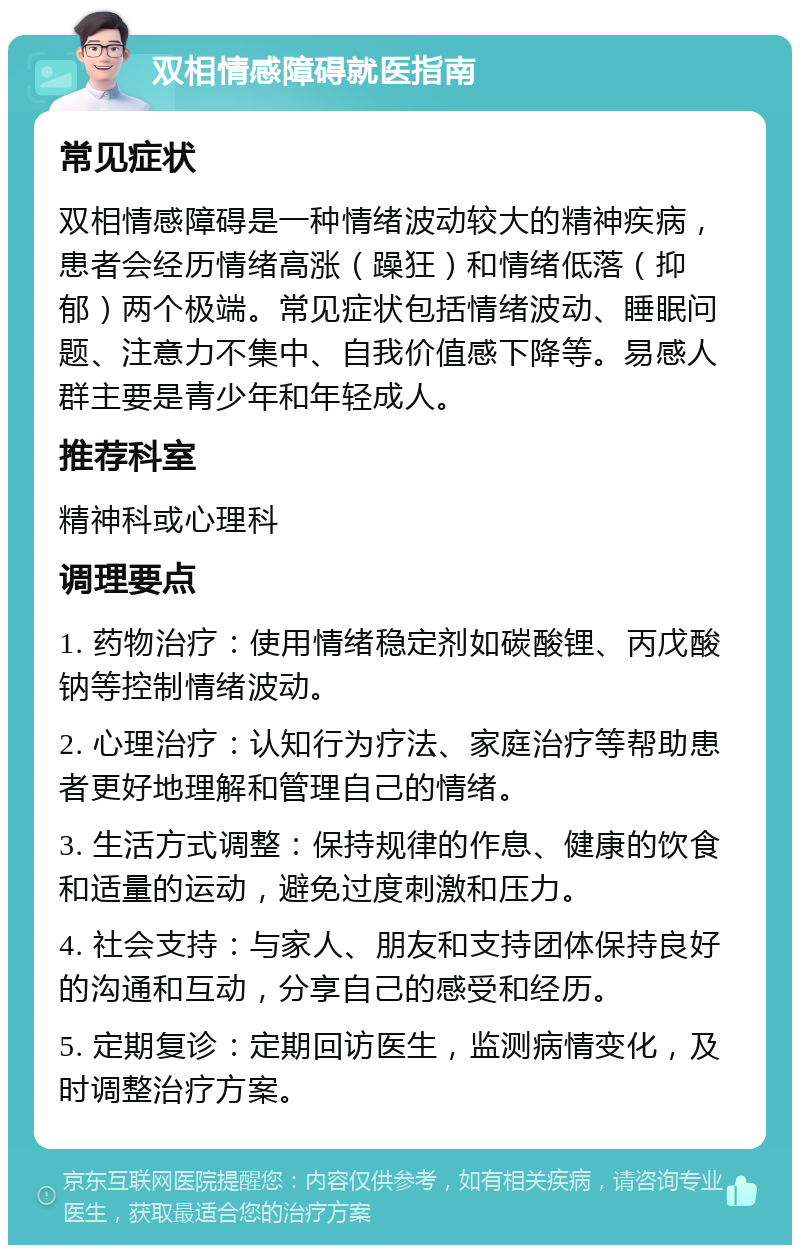 双相情感障碍就医指南 常见症状 双相情感障碍是一种情绪波动较大的精神疾病，患者会经历情绪高涨（躁狂）和情绪低落（抑郁）两个极端。常见症状包括情绪波动、睡眠问题、注意力不集中、自我价值感下降等。易感人群主要是青少年和年轻成人。 推荐科室 精神科或心理科 调理要点 1. 药物治疗：使用情绪稳定剂如碳酸锂、丙戊酸钠等控制情绪波动。 2. 心理治疗：认知行为疗法、家庭治疗等帮助患者更好地理解和管理自己的情绪。 3. 生活方式调整：保持规律的作息、健康的饮食和适量的运动，避免过度刺激和压力。 4. 社会支持：与家人、朋友和支持团体保持良好的沟通和互动，分享自己的感受和经历。 5. 定期复诊：定期回访医生，监测病情变化，及时调整治疗方案。