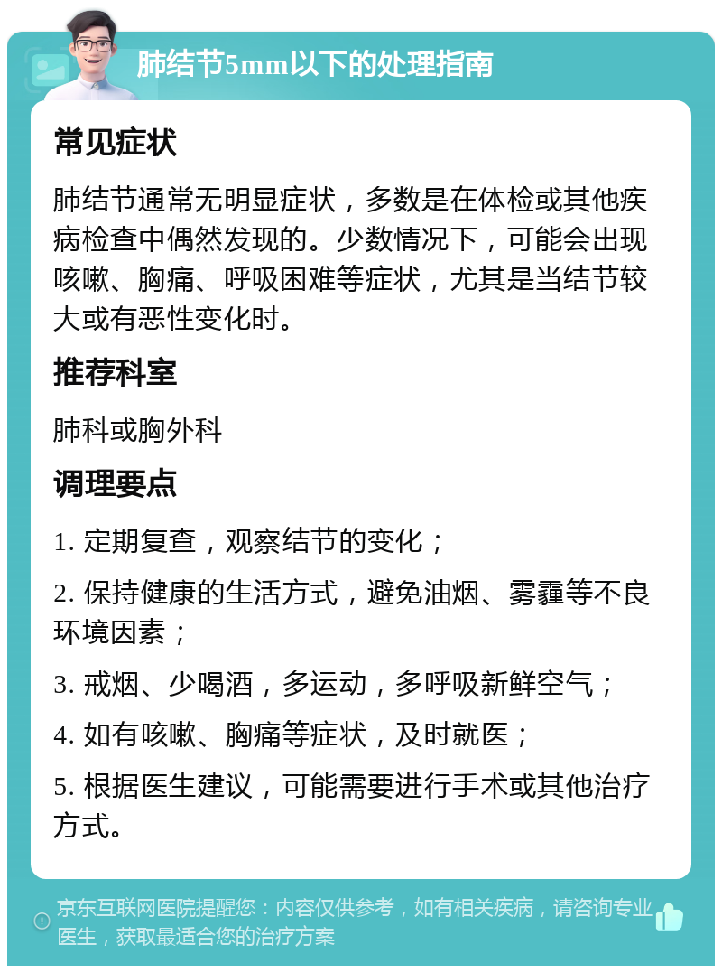 肺结节5mm以下的处理指南 常见症状 肺结节通常无明显症状，多数是在体检或其他疾病检查中偶然发现的。少数情况下，可能会出现咳嗽、胸痛、呼吸困难等症状，尤其是当结节较大或有恶性变化时。 推荐科室 肺科或胸外科 调理要点 1. 定期复查，观察结节的变化； 2. 保持健康的生活方式，避免油烟、雾霾等不良环境因素； 3. 戒烟、少喝酒，多运动，多呼吸新鲜空气； 4. 如有咳嗽、胸痛等症状，及时就医； 5. 根据医生建议，可能需要进行手术或其他治疗方式。