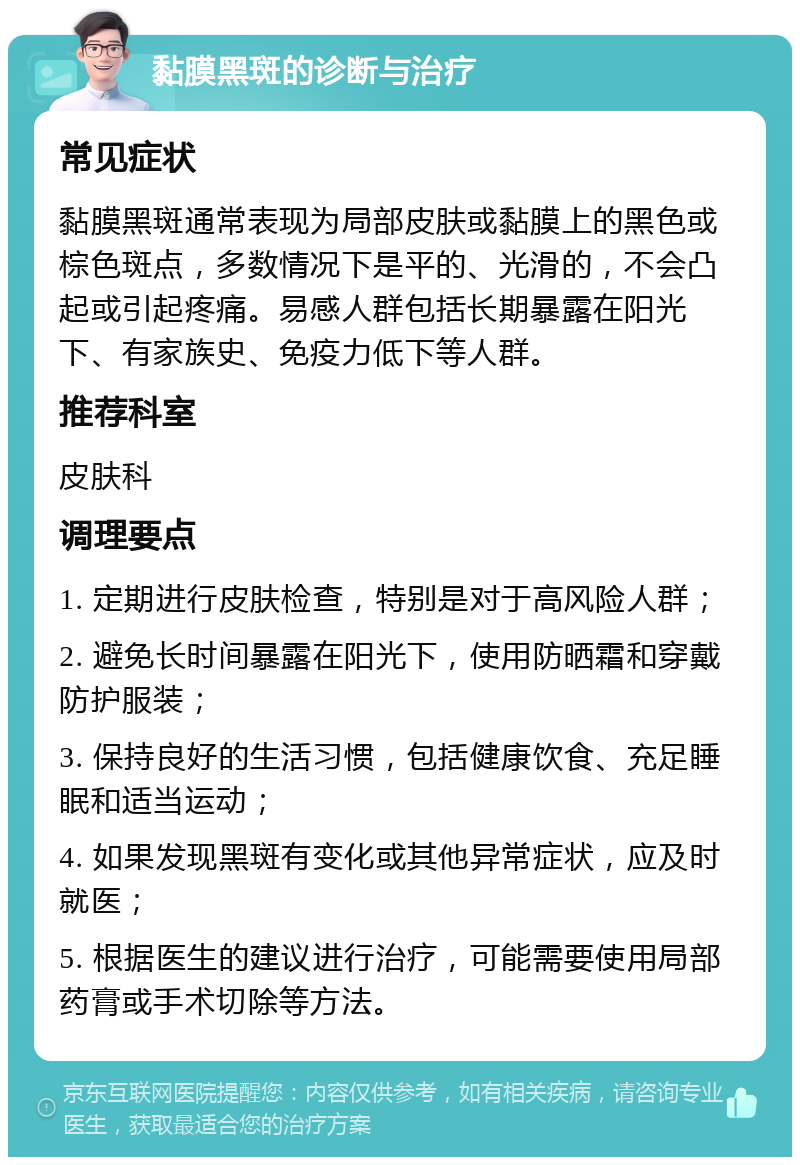 黏膜黑斑的诊断与治疗 常见症状 黏膜黑斑通常表现为局部皮肤或黏膜上的黑色或棕色斑点，多数情况下是平的、光滑的，不会凸起或引起疼痛。易感人群包括长期暴露在阳光下、有家族史、免疫力低下等人群。 推荐科室 皮肤科 调理要点 1. 定期进行皮肤检查，特别是对于高风险人群； 2. 避免长时间暴露在阳光下，使用防晒霜和穿戴防护服装； 3. 保持良好的生活习惯，包括健康饮食、充足睡眠和适当运动； 4. 如果发现黑斑有变化或其他异常症状，应及时就医； 5. 根据医生的建议进行治疗，可能需要使用局部药膏或手术切除等方法。