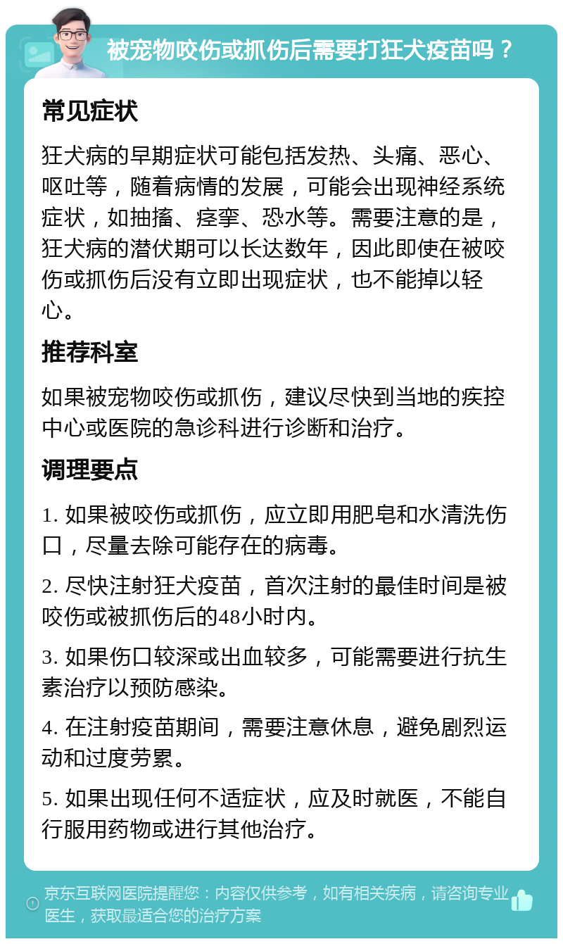 被宠物咬伤或抓伤后需要打狂犬疫苗吗？ 常见症状 狂犬病的早期症状可能包括发热、头痛、恶心、呕吐等，随着病情的发展，可能会出现神经系统症状，如抽搐、痉挛、恐水等。需要注意的是，狂犬病的潜伏期可以长达数年，因此即使在被咬伤或抓伤后没有立即出现症状，也不能掉以轻心。 推荐科室 如果被宠物咬伤或抓伤，建议尽快到当地的疾控中心或医院的急诊科进行诊断和治疗。 调理要点 1. 如果被咬伤或抓伤，应立即用肥皂和水清洗伤口，尽量去除可能存在的病毒。 2. 尽快注射狂犬疫苗，首次注射的最佳时间是被咬伤或被抓伤后的48小时内。 3. 如果伤口较深或出血较多，可能需要进行抗生素治疗以预防感染。 4. 在注射疫苗期间，需要注意休息，避免剧烈运动和过度劳累。 5. 如果出现任何不适症状，应及时就医，不能自行服用药物或进行其他治疗。