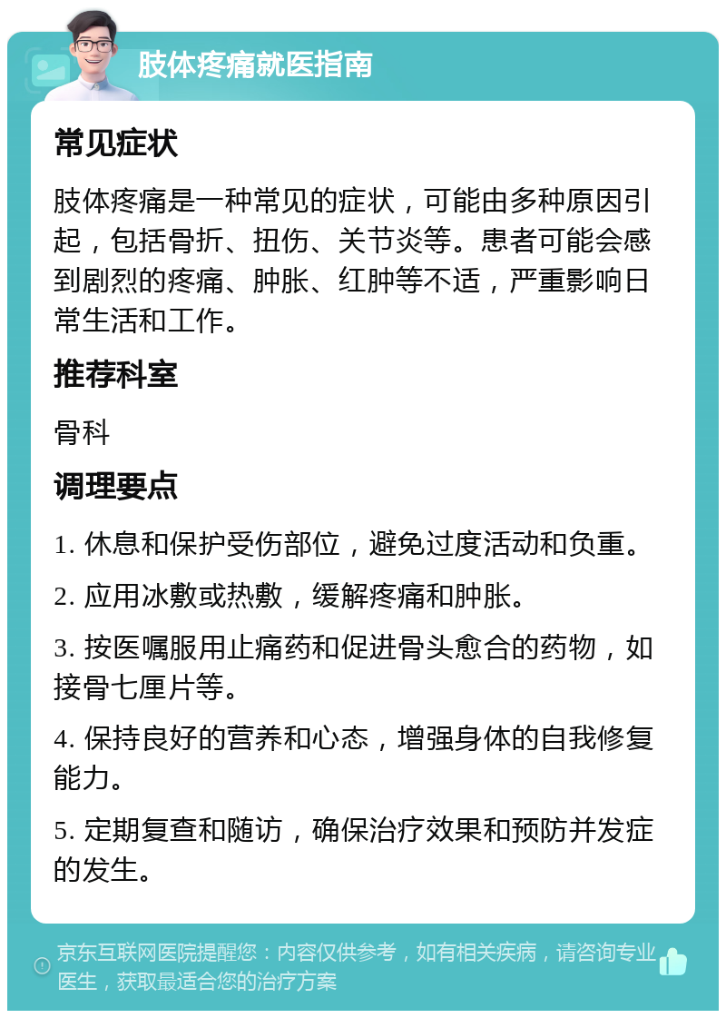 肢体疼痛就医指南 常见症状 肢体疼痛是一种常见的症状，可能由多种原因引起，包括骨折、扭伤、关节炎等。患者可能会感到剧烈的疼痛、肿胀、红肿等不适，严重影响日常生活和工作。 推荐科室 骨科 调理要点 1. 休息和保护受伤部位，避免过度活动和负重。 2. 应用冰敷或热敷，缓解疼痛和肿胀。 3. 按医嘱服用止痛药和促进骨头愈合的药物，如接骨七厘片等。 4. 保持良好的营养和心态，增强身体的自我修复能力。 5. 定期复查和随访，确保治疗效果和预防并发症的发生。