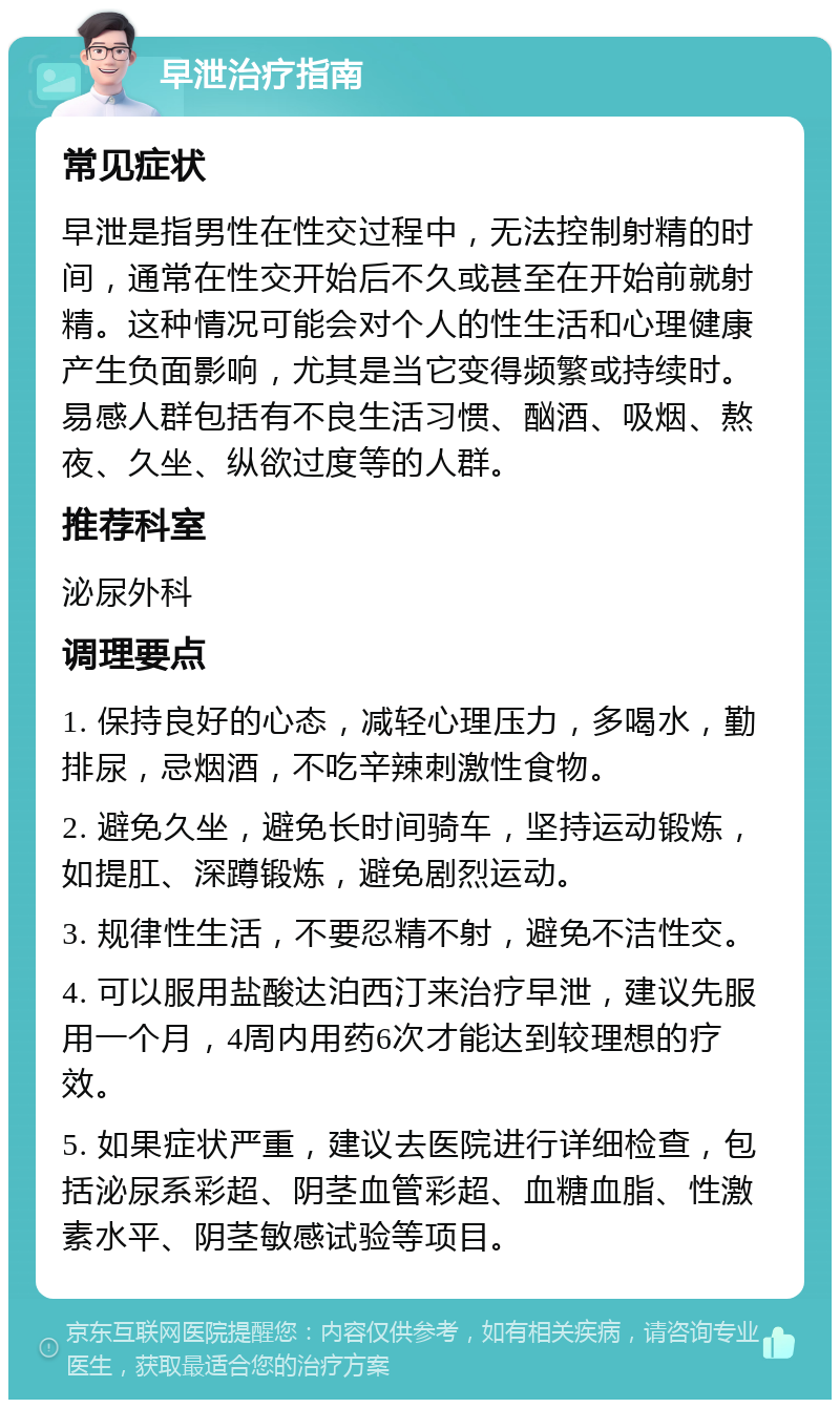 早泄治疗指南 常见症状 早泄是指男性在性交过程中，无法控制射精的时间，通常在性交开始后不久或甚至在开始前就射精。这种情况可能会对个人的性生活和心理健康产生负面影响，尤其是当它变得频繁或持续时。易感人群包括有不良生活习惯、酗酒、吸烟、熬夜、久坐、纵欲过度等的人群。 推荐科室 泌尿外科 调理要点 1. 保持良好的心态，减轻心理压力，多喝水，勤排尿，忌烟酒，不吃辛辣刺激性食物。 2. 避免久坐，避免长时间骑车，坚持运动锻炼，如提肛、深蹲锻炼，避免剧烈运动。 3. 规律性生活，不要忍精不射，避免不洁性交。 4. 可以服用盐酸达泊西汀来治疗早泄，建议先服用一个月，4周内用药6次才能达到较理想的疗效。 5. 如果症状严重，建议去医院进行详细检查，包括泌尿系彩超、阴茎血管彩超、血糖血脂、性激素水平、阴茎敏感试验等项目。