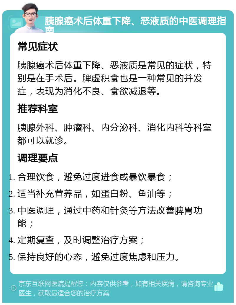 胰腺癌术后体重下降、恶液质的中医调理指南 常见症状 胰腺癌术后体重下降、恶液质是常见的症状，特别是在手术后。脾虚积食也是一种常见的并发症，表现为消化不良、食欲减退等。 推荐科室 胰腺外科、肿瘤科、内分泌科、消化内科等科室都可以就诊。 调理要点 合理饮食，避免过度进食或暴饮暴食； 适当补充营养品，如蛋白粉、鱼油等； 中医调理，通过中药和针灸等方法改善脾胃功能； 定期复查，及时调整治疗方案； 保持良好的心态，避免过度焦虑和压力。