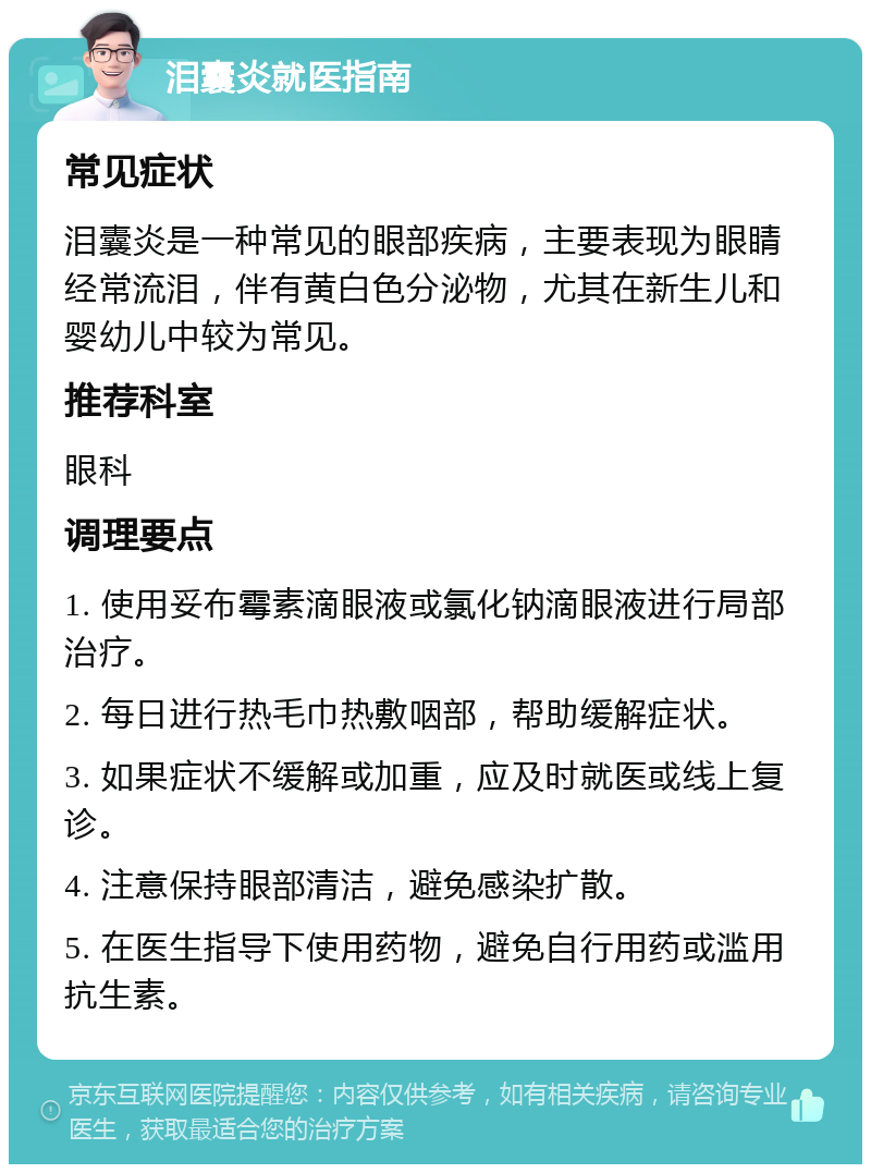 泪囊炎就医指南 常见症状 泪囊炎是一种常见的眼部疾病，主要表现为眼睛经常流泪，伴有黄白色分泌物，尤其在新生儿和婴幼儿中较为常见。 推荐科室 眼科 调理要点 1. 使用妥布霉素滴眼液或氯化钠滴眼液进行局部治疗。 2. 每日进行热毛巾热敷咽部，帮助缓解症状。 3. 如果症状不缓解或加重，应及时就医或线上复诊。 4. 注意保持眼部清洁，避免感染扩散。 5. 在医生指导下使用药物，避免自行用药或滥用抗生素。