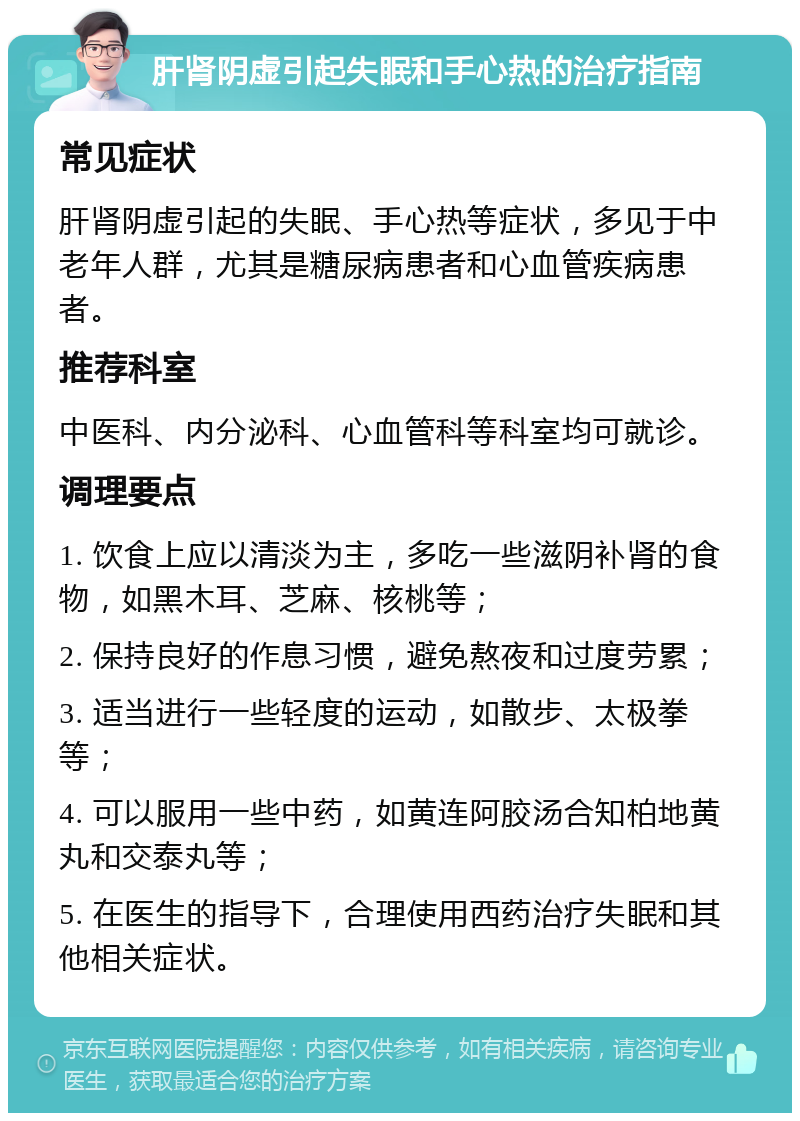 肝肾阴虚引起失眠和手心热的治疗指南 常见症状 肝肾阴虚引起的失眠、手心热等症状，多见于中老年人群，尤其是糖尿病患者和心血管疾病患者。 推荐科室 中医科、内分泌科、心血管科等科室均可就诊。 调理要点 1. 饮食上应以清淡为主，多吃一些滋阴补肾的食物，如黑木耳、芝麻、核桃等； 2. 保持良好的作息习惯，避免熬夜和过度劳累； 3. 适当进行一些轻度的运动，如散步、太极拳等； 4. 可以服用一些中药，如黄连阿胶汤合知柏地黄丸和交泰丸等； 5. 在医生的指导下，合理使用西药治疗失眠和其他相关症状。