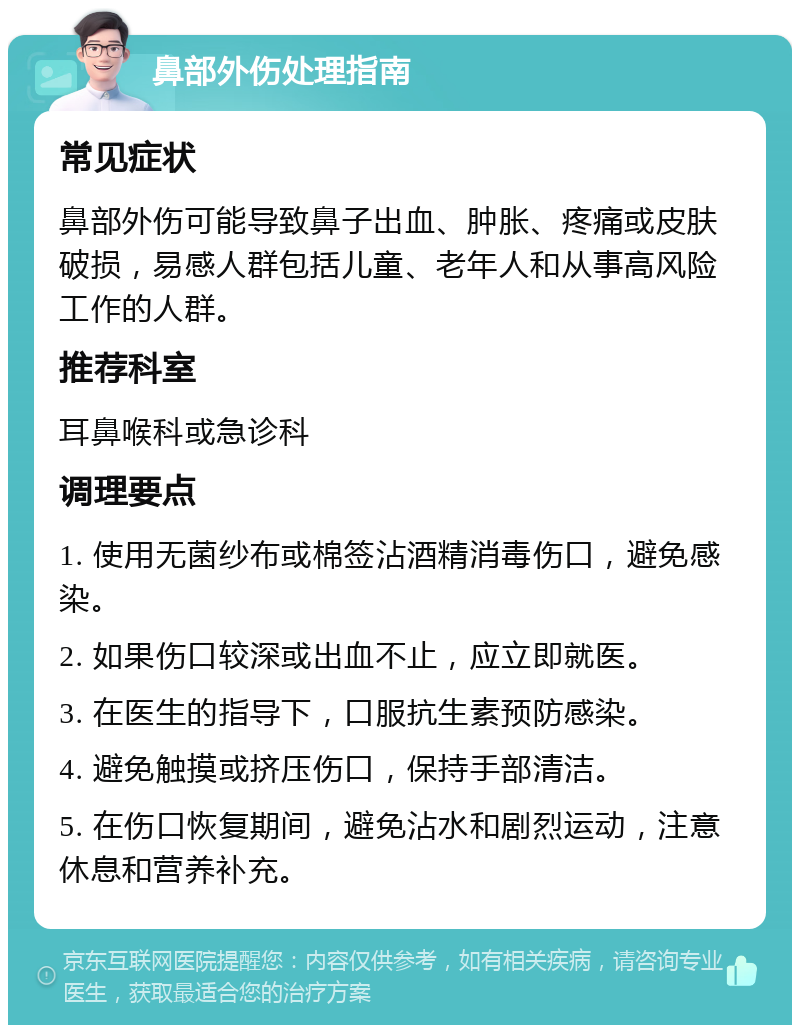 鼻部外伤处理指南 常见症状 鼻部外伤可能导致鼻子出血、肿胀、疼痛或皮肤破损，易感人群包括儿童、老年人和从事高风险工作的人群。 推荐科室 耳鼻喉科或急诊科 调理要点 1. 使用无菌纱布或棉签沾酒精消毒伤口，避免感染。 2. 如果伤口较深或出血不止，应立即就医。 3. 在医生的指导下，口服抗生素预防感染。 4. 避免触摸或挤压伤口，保持手部清洁。 5. 在伤口恢复期间，避免沾水和剧烈运动，注意休息和营养补充。