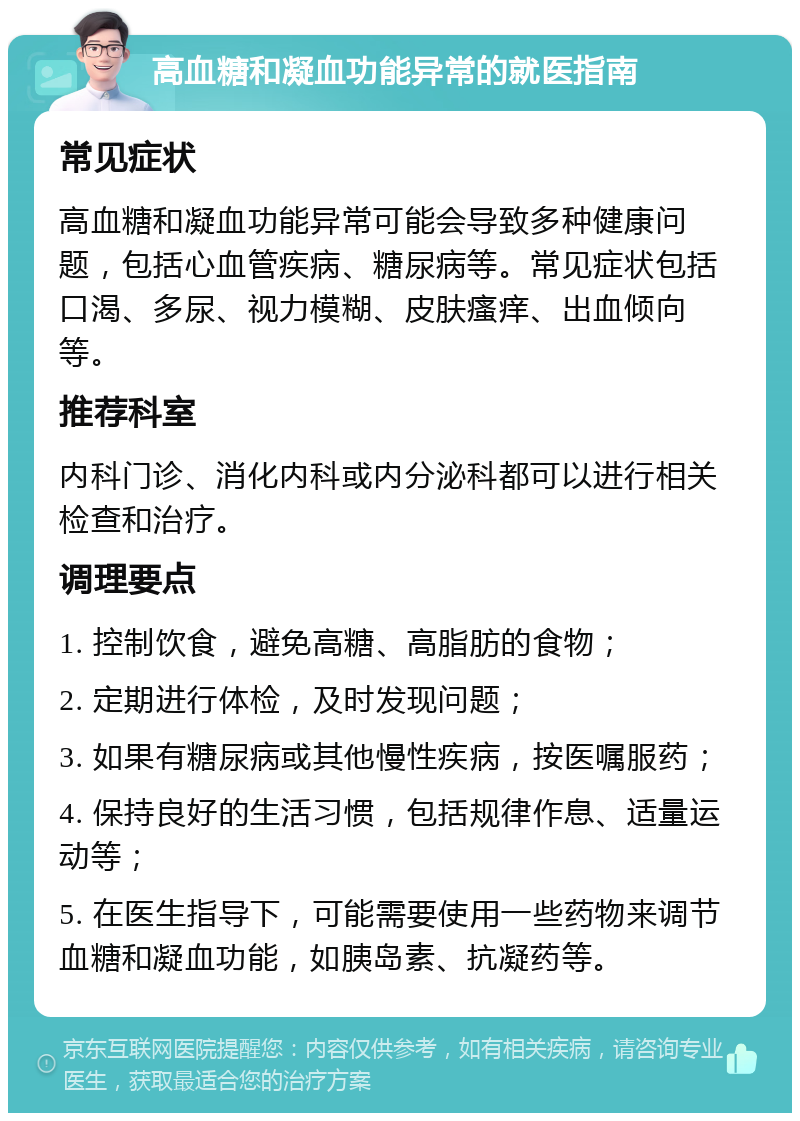 高血糖和凝血功能异常的就医指南 常见症状 高血糖和凝血功能异常可能会导致多种健康问题，包括心血管疾病、糖尿病等。常见症状包括口渴、多尿、视力模糊、皮肤瘙痒、出血倾向等。 推荐科室 内科门诊、消化内科或内分泌科都可以进行相关检查和治疗。 调理要点 1. 控制饮食，避免高糖、高脂肪的食物； 2. 定期进行体检，及时发现问题； 3. 如果有糖尿病或其他慢性疾病，按医嘱服药； 4. 保持良好的生活习惯，包括规律作息、适量运动等； 5. 在医生指导下，可能需要使用一些药物来调节血糖和凝血功能，如胰岛素、抗凝药等。