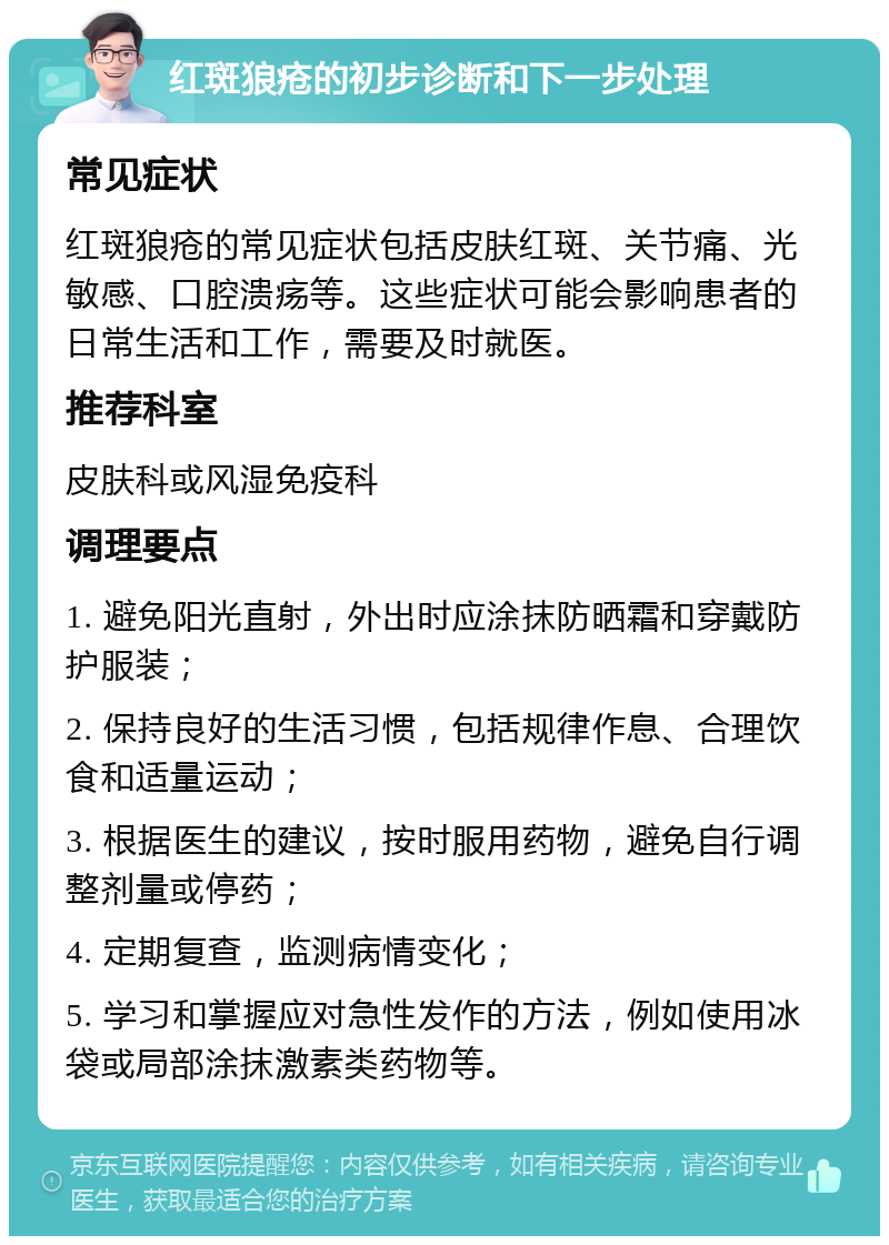 红斑狼疮的初步诊断和下一步处理 常见症状 红斑狼疮的常见症状包括皮肤红斑、关节痛、光敏感、口腔溃疡等。这些症状可能会影响患者的日常生活和工作，需要及时就医。 推荐科室 皮肤科或风湿免疫科 调理要点 1. 避免阳光直射，外出时应涂抹防晒霜和穿戴防护服装； 2. 保持良好的生活习惯，包括规律作息、合理饮食和适量运动； 3. 根据医生的建议，按时服用药物，避免自行调整剂量或停药； 4. 定期复查，监测病情变化； 5. 学习和掌握应对急性发作的方法，例如使用冰袋或局部涂抹激素类药物等。