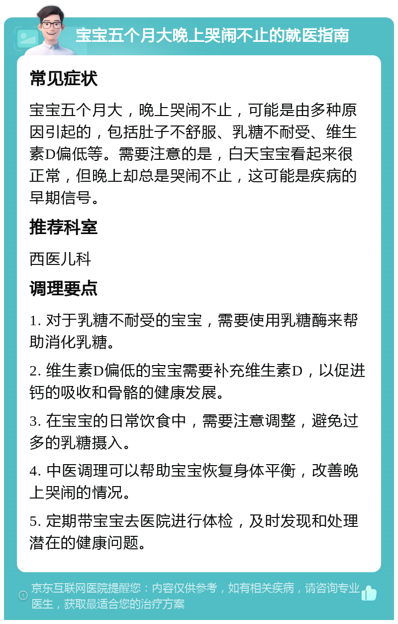 宝宝五个月大晚上哭闹不止的就医指南 常见症状 宝宝五个月大，晚上哭闹不止，可能是由多种原因引起的，包括肚子不舒服、乳糖不耐受、维生素D偏低等。需要注意的是，白天宝宝看起来很正常，但晚上却总是哭闹不止，这可能是疾病的早期信号。 推荐科室 西医儿科 调理要点 1. 对于乳糖不耐受的宝宝，需要使用乳糖酶来帮助消化乳糖。 2. 维生素D偏低的宝宝需要补充维生素D，以促进钙的吸收和骨骼的健康发展。 3. 在宝宝的日常饮食中，需要注意调整，避免过多的乳糖摄入。 4. 中医调理可以帮助宝宝恢复身体平衡，改善晚上哭闹的情况。 5. 定期带宝宝去医院进行体检，及时发现和处理潜在的健康问题。