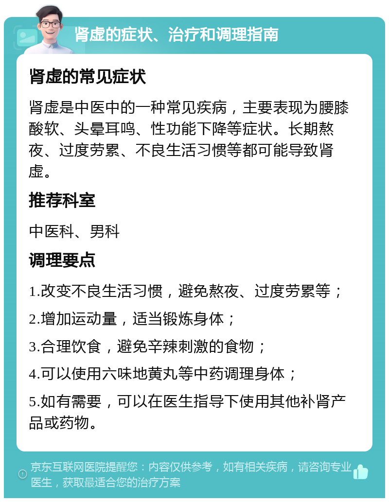 肾虚的症状、治疗和调理指南 肾虚的常见症状 肾虚是中医中的一种常见疾病，主要表现为腰膝酸软、头晕耳鸣、性功能下降等症状。长期熬夜、过度劳累、不良生活习惯等都可能导致肾虚。 推荐科室 中医科、男科 调理要点 1.改变不良生活习惯，避免熬夜、过度劳累等； 2.增加运动量，适当锻炼身体； 3.合理饮食，避免辛辣刺激的食物； 4.可以使用六味地黄丸等中药调理身体； 5.如有需要，可以在医生指导下使用其他补肾产品或药物。