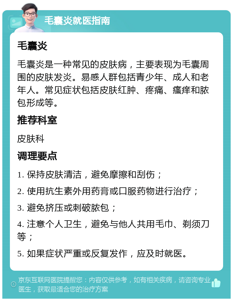 毛囊炎就医指南 毛囊炎 毛囊炎是一种常见的皮肤病，主要表现为毛囊周围的皮肤发炎。易感人群包括青少年、成人和老年人。常见症状包括皮肤红肿、疼痛、瘙痒和脓包形成等。 推荐科室 皮肤科 调理要点 1. 保持皮肤清洁，避免摩擦和刮伤； 2. 使用抗生素外用药膏或口服药物进行治疗； 3. 避免挤压或刺破脓包； 4. 注意个人卫生，避免与他人共用毛巾、剃须刀等； 5. 如果症状严重或反复发作，应及时就医。