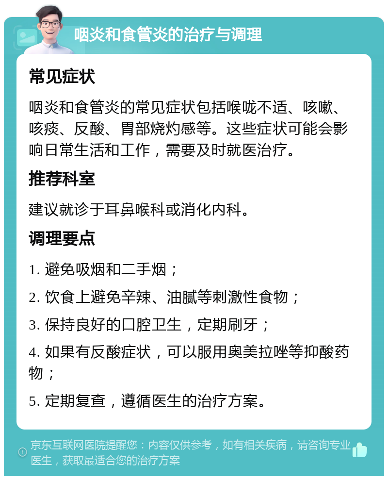 咽炎和食管炎的治疗与调理 常见症状 咽炎和食管炎的常见症状包括喉咙不适、咳嗽、咳痰、反酸、胃部烧灼感等。这些症状可能会影响日常生活和工作，需要及时就医治疗。 推荐科室 建议就诊于耳鼻喉科或消化内科。 调理要点 1. 避免吸烟和二手烟； 2. 饮食上避免辛辣、油腻等刺激性食物； 3. 保持良好的口腔卫生，定期刷牙； 4. 如果有反酸症状，可以服用奥美拉唑等抑酸药物； 5. 定期复查，遵循医生的治疗方案。