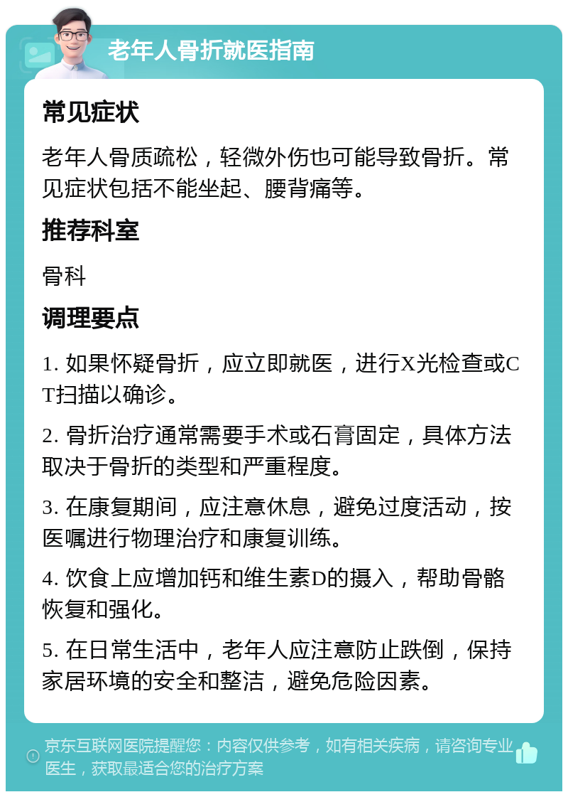 老年人骨折就医指南 常见症状 老年人骨质疏松，轻微外伤也可能导致骨折。常见症状包括不能坐起、腰背痛等。 推荐科室 骨科 调理要点 1. 如果怀疑骨折，应立即就医，进行X光检查或CT扫描以确诊。 2. 骨折治疗通常需要手术或石膏固定，具体方法取决于骨折的类型和严重程度。 3. 在康复期间，应注意休息，避免过度活动，按医嘱进行物理治疗和康复训练。 4. 饮食上应增加钙和维生素D的摄入，帮助骨骼恢复和强化。 5. 在日常生活中，老年人应注意防止跌倒，保持家居环境的安全和整洁，避免危险因素。