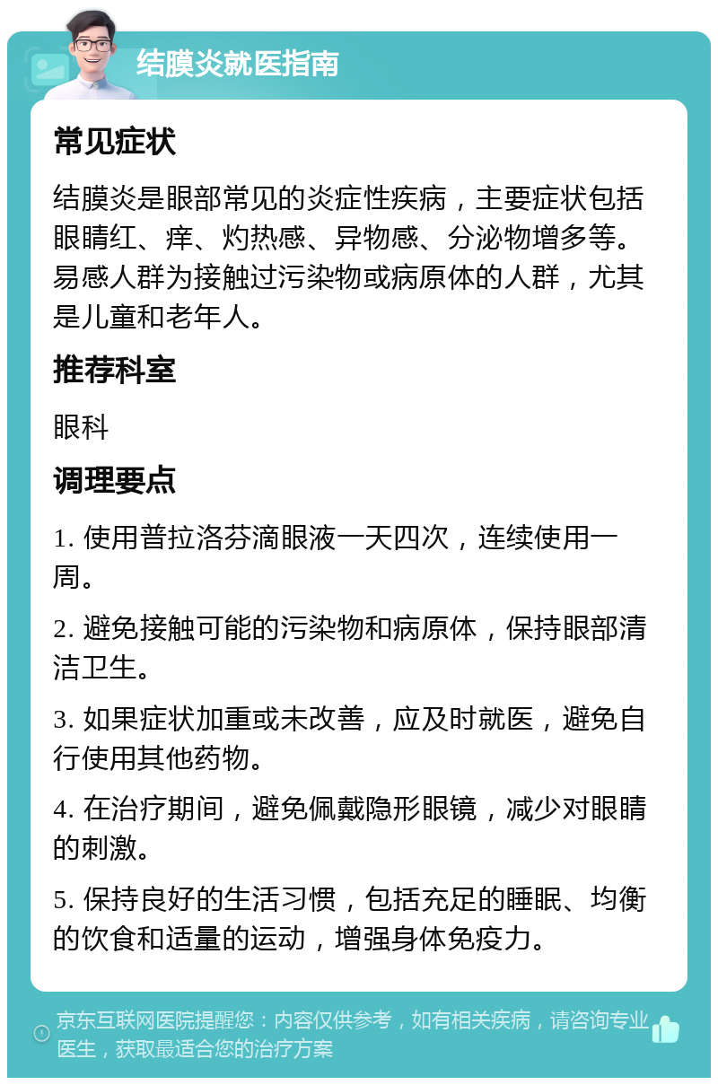 结膜炎就医指南 常见症状 结膜炎是眼部常见的炎症性疾病，主要症状包括眼睛红、痒、灼热感、异物感、分泌物增多等。易感人群为接触过污染物或病原体的人群，尤其是儿童和老年人。 推荐科室 眼科 调理要点 1. 使用普拉洛芬滴眼液一天四次，连续使用一周。 2. 避免接触可能的污染物和病原体，保持眼部清洁卫生。 3. 如果症状加重或未改善，应及时就医，避免自行使用其他药物。 4. 在治疗期间，避免佩戴隐形眼镜，减少对眼睛的刺激。 5. 保持良好的生活习惯，包括充足的睡眠、均衡的饮食和适量的运动，增强身体免疫力。