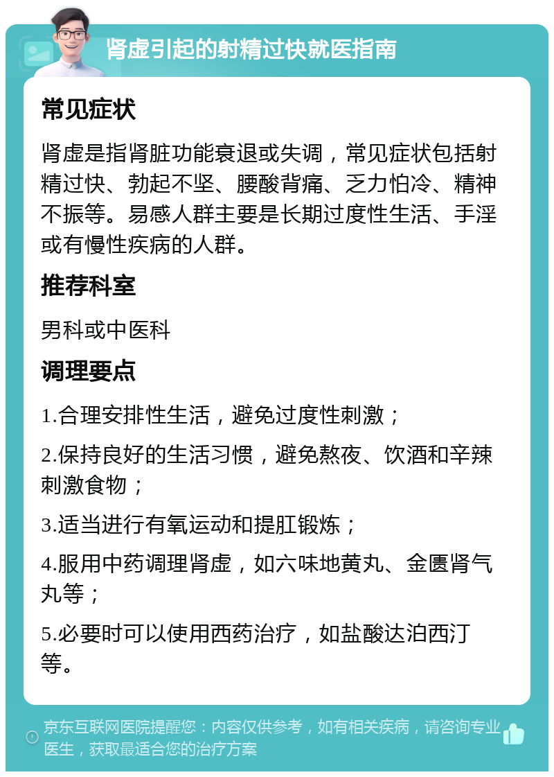 肾虚引起的射精过快就医指南 常见症状 肾虚是指肾脏功能衰退或失调，常见症状包括射精过快、勃起不坚、腰酸背痛、乏力怕冷、精神不振等。易感人群主要是长期过度性生活、手淫或有慢性疾病的人群。 推荐科室 男科或中医科 调理要点 1.合理安排性生活，避免过度性刺激； 2.保持良好的生活习惯，避免熬夜、饮酒和辛辣刺激食物； 3.适当进行有氧运动和提肛锻炼； 4.服用中药调理肾虚，如六味地黄丸、金匮肾气丸等； 5.必要时可以使用西药治疗，如盐酸达泊西汀等。