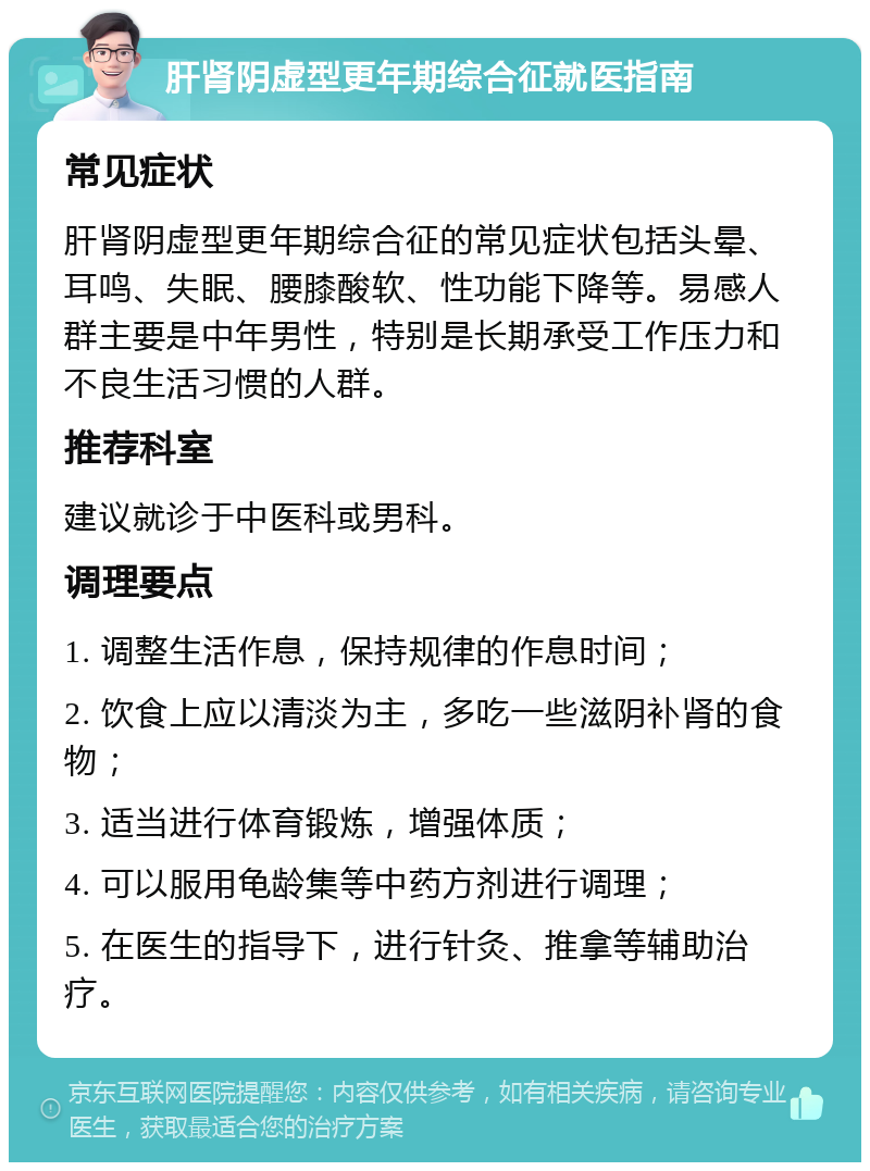 肝肾阴虚型更年期综合征就医指南 常见症状 肝肾阴虚型更年期综合征的常见症状包括头晕、耳鸣、失眠、腰膝酸软、性功能下降等。易感人群主要是中年男性，特别是长期承受工作压力和不良生活习惯的人群。 推荐科室 建议就诊于中医科或男科。 调理要点 1. 调整生活作息，保持规律的作息时间； 2. 饮食上应以清淡为主，多吃一些滋阴补肾的食物； 3. 适当进行体育锻炼，增强体质； 4. 可以服用龟龄集等中药方剂进行调理； 5. 在医生的指导下，进行针灸、推拿等辅助治疗。