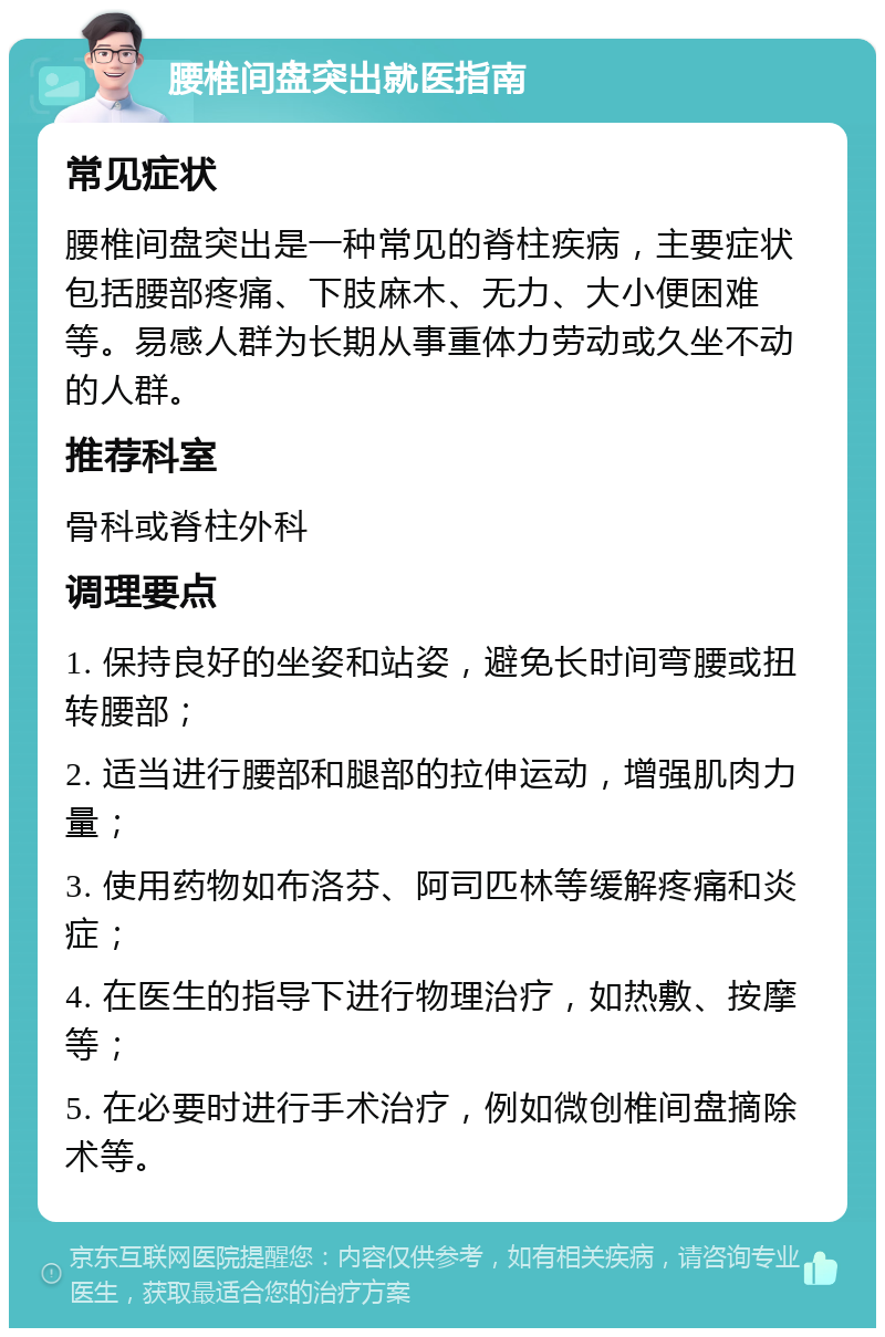 腰椎间盘突出就医指南 常见症状 腰椎间盘突出是一种常见的脊柱疾病，主要症状包括腰部疼痛、下肢麻木、无力、大小便困难等。易感人群为长期从事重体力劳动或久坐不动的人群。 推荐科室 骨科或脊柱外科 调理要点 1. 保持良好的坐姿和站姿，避免长时间弯腰或扭转腰部； 2. 适当进行腰部和腿部的拉伸运动，增强肌肉力量； 3. 使用药物如布洛芬、阿司匹林等缓解疼痛和炎症； 4. 在医生的指导下进行物理治疗，如热敷、按摩等； 5. 在必要时进行手术治疗，例如微创椎间盘摘除术等。