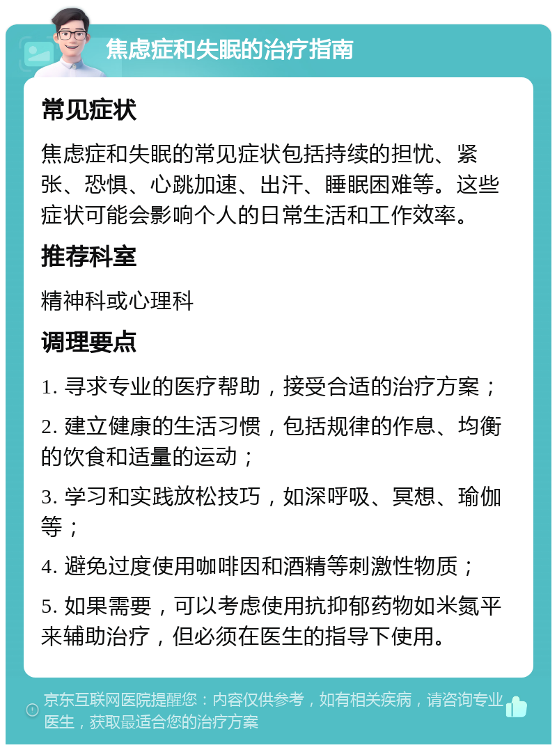 焦虑症和失眠的治疗指南 常见症状 焦虑症和失眠的常见症状包括持续的担忧、紧张、恐惧、心跳加速、出汗、睡眠困难等。这些症状可能会影响个人的日常生活和工作效率。 推荐科室 精神科或心理科 调理要点 1. 寻求专业的医疗帮助，接受合适的治疗方案； 2. 建立健康的生活习惯，包括规律的作息、均衡的饮食和适量的运动； 3. 学习和实践放松技巧，如深呼吸、冥想、瑜伽等； 4. 避免过度使用咖啡因和酒精等刺激性物质； 5. 如果需要，可以考虑使用抗抑郁药物如米氮平来辅助治疗，但必须在医生的指导下使用。