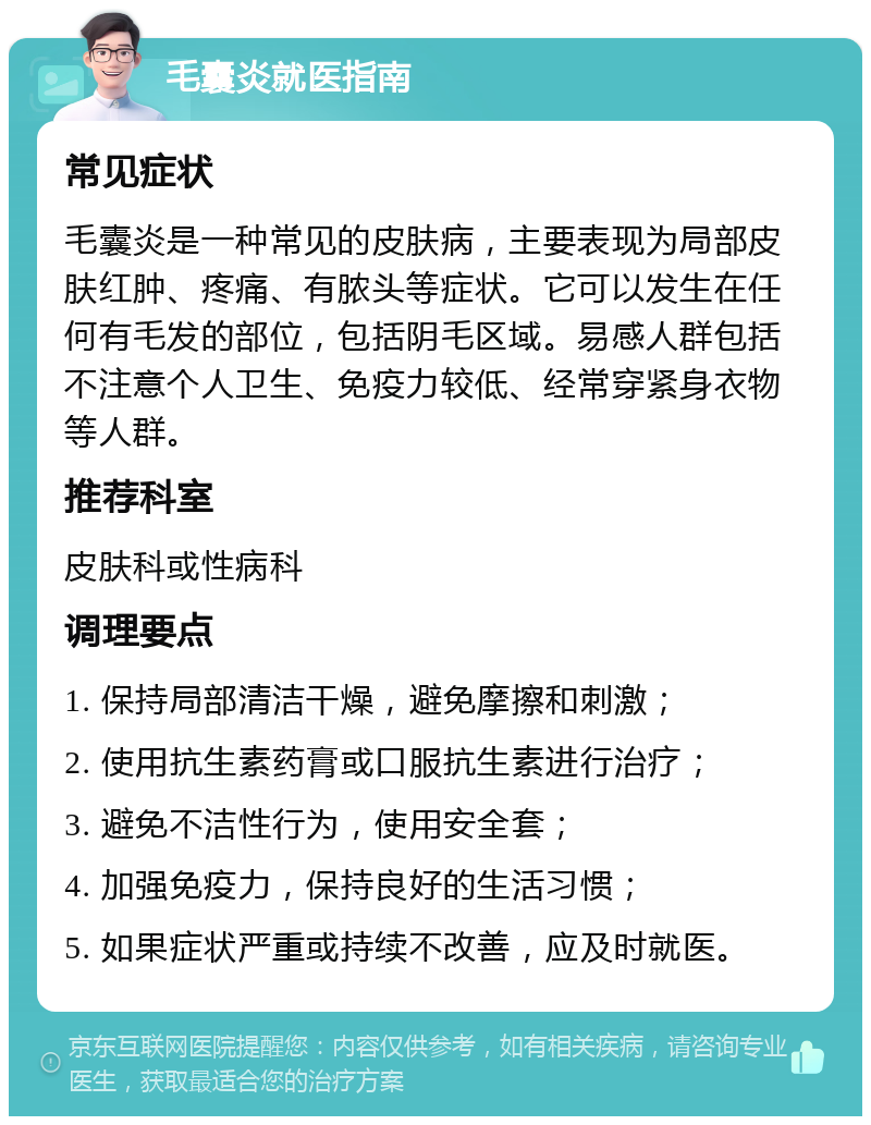 毛囊炎就医指南 常见症状 毛囊炎是一种常见的皮肤病，主要表现为局部皮肤红肿、疼痛、有脓头等症状。它可以发生在任何有毛发的部位，包括阴毛区域。易感人群包括不注意个人卫生、免疫力较低、经常穿紧身衣物等人群。 推荐科室 皮肤科或性病科 调理要点 1. 保持局部清洁干燥，避免摩擦和刺激； 2. 使用抗生素药膏或口服抗生素进行治疗； 3. 避免不洁性行为，使用安全套； 4. 加强免疫力，保持良好的生活习惯； 5. 如果症状严重或持续不改善，应及时就医。