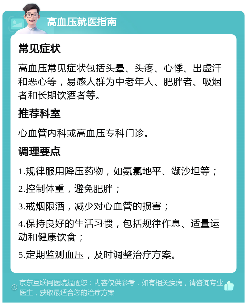 高血压就医指南 常见症状 高血压常见症状包括头晕、头疼、心悸、出虚汗和恶心等，易感人群为中老年人、肥胖者、吸烟者和长期饮酒者等。 推荐科室 心血管内科或高血压专科门诊。 调理要点 1.规律服用降压药物，如氨氯地平、缬沙坦等； 2.控制体重，避免肥胖； 3.戒烟限酒，减少对心血管的损害； 4.保持良好的生活习惯，包括规律作息、适量运动和健康饮食； 5.定期监测血压，及时调整治疗方案。