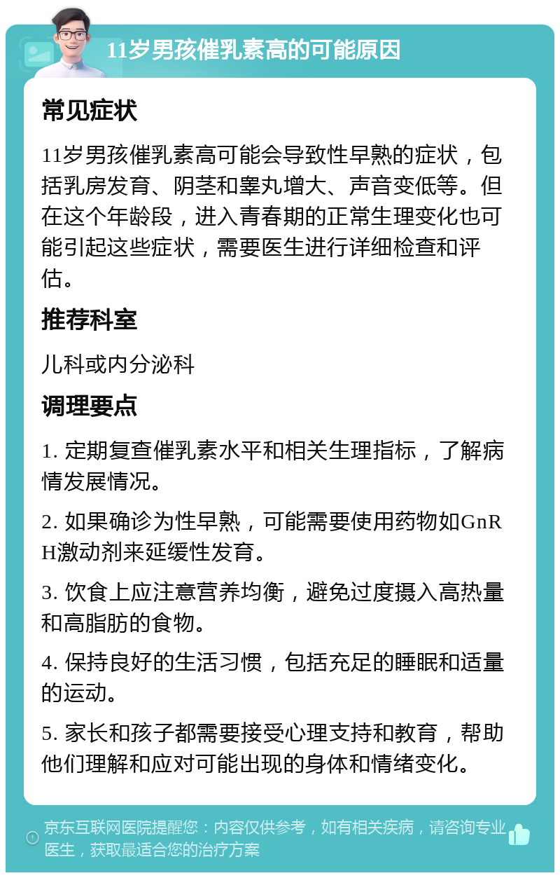 11岁男孩催乳素高的可能原因 常见症状 11岁男孩催乳素高可能会导致性早熟的症状，包括乳房发育、阴茎和睾丸增大、声音变低等。但在这个年龄段，进入青春期的正常生理变化也可能引起这些症状，需要医生进行详细检查和评估。 推荐科室 儿科或内分泌科 调理要点 1. 定期复查催乳素水平和相关生理指标，了解病情发展情况。 2. 如果确诊为性早熟，可能需要使用药物如GnRH激动剂来延缓性发育。 3. 饮食上应注意营养均衡，避免过度摄入高热量和高脂肪的食物。 4. 保持良好的生活习惯，包括充足的睡眠和适量的运动。 5. 家长和孩子都需要接受心理支持和教育，帮助他们理解和应对可能出现的身体和情绪变化。