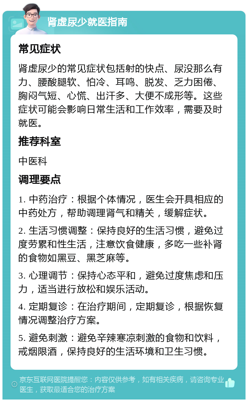 肾虚尿少就医指南 常见症状 肾虚尿少的常见症状包括射的快点、尿没那么有力、腰酸腿软、怕冷、耳鸣、脱发、乏力困倦、胸闷气短、心慌、出汗多、大便不成形等。这些症状可能会影响日常生活和工作效率，需要及时就医。 推荐科室 中医科 调理要点 1. 中药治疗：根据个体情况，医生会开具相应的中药处方，帮助调理肾气和精关，缓解症状。 2. 生活习惯调整：保持良好的生活习惯，避免过度劳累和性生活，注意饮食健康，多吃一些补肾的食物如黑豆、黑芝麻等。 3. 心理调节：保持心态平和，避免过度焦虑和压力，适当进行放松和娱乐活动。 4. 定期复诊：在治疗期间，定期复诊，根据恢复情况调整治疗方案。 5. 避免刺激：避免辛辣寒凉刺激的食物和饮料，戒烟限酒，保持良好的生活环境和卫生习惯。