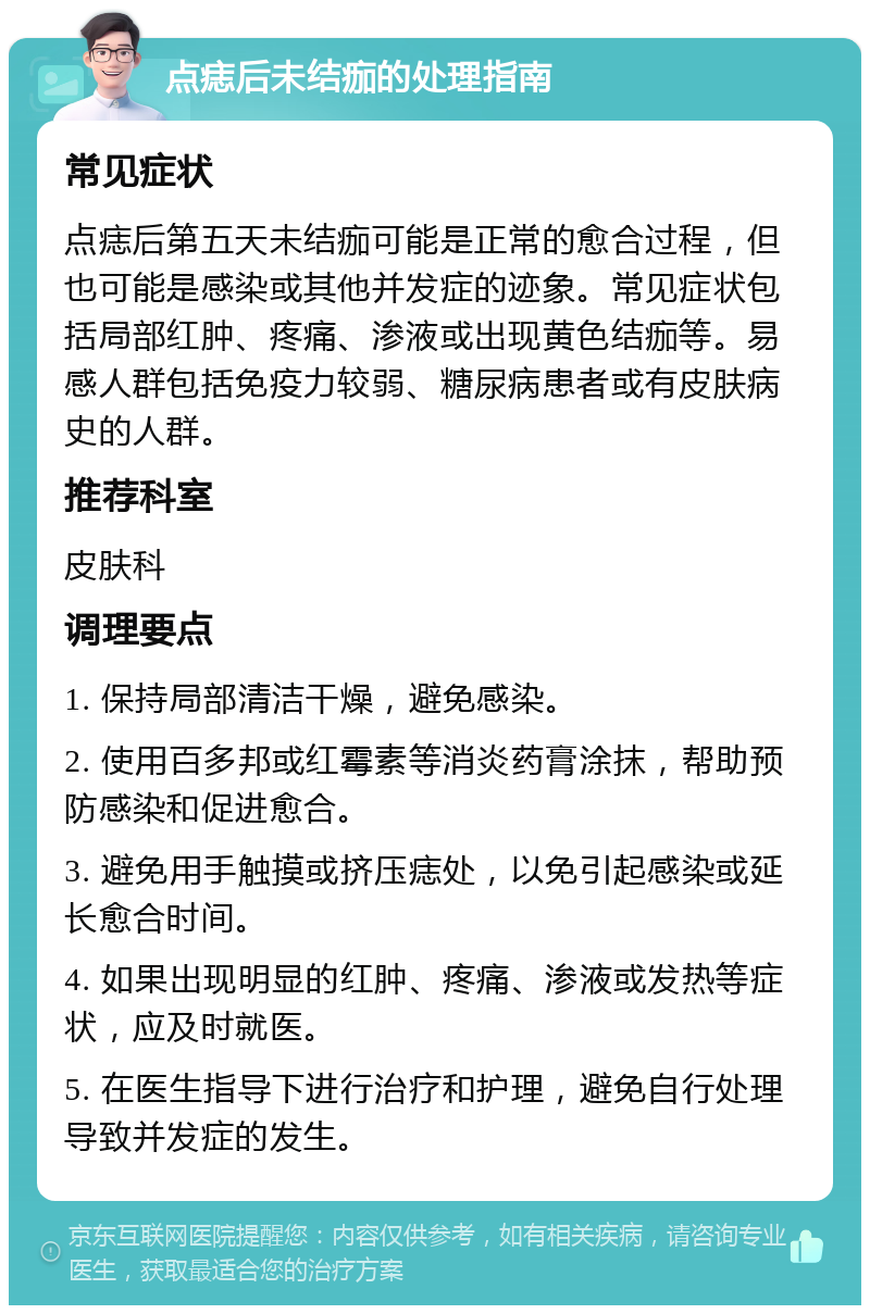 点痣后未结痂的处理指南 常见症状 点痣后第五天未结痂可能是正常的愈合过程，但也可能是感染或其他并发症的迹象。常见症状包括局部红肿、疼痛、渗液或出现黄色结痂等。易感人群包括免疫力较弱、糖尿病患者或有皮肤病史的人群。 推荐科室 皮肤科 调理要点 1. 保持局部清洁干燥，避免感染。 2. 使用百多邦或红霉素等消炎药膏涂抹，帮助预防感染和促进愈合。 3. 避免用手触摸或挤压痣处，以免引起感染或延长愈合时间。 4. 如果出现明显的红肿、疼痛、渗液或发热等症状，应及时就医。 5. 在医生指导下进行治疗和护理，避免自行处理导致并发症的发生。