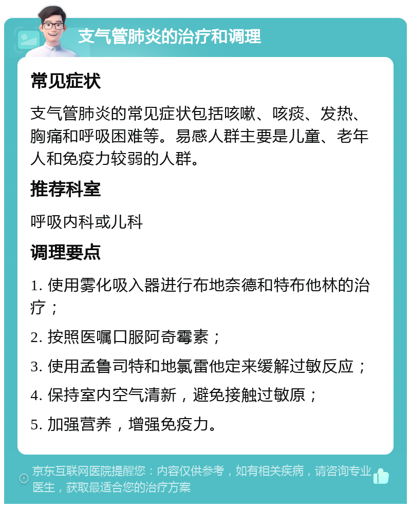 支气管肺炎的治疗和调理 常见症状 支气管肺炎的常见症状包括咳嗽、咳痰、发热、胸痛和呼吸困难等。易感人群主要是儿童、老年人和免疫力较弱的人群。 推荐科室 呼吸内科或儿科 调理要点 1. 使用雾化吸入器进行布地奈德和特布他林的治疗； 2. 按照医嘱口服阿奇霉素； 3. 使用孟鲁司特和地氯雷他定来缓解过敏反应； 4. 保持室内空气清新，避免接触过敏原； 5. 加强营养，增强免疫力。