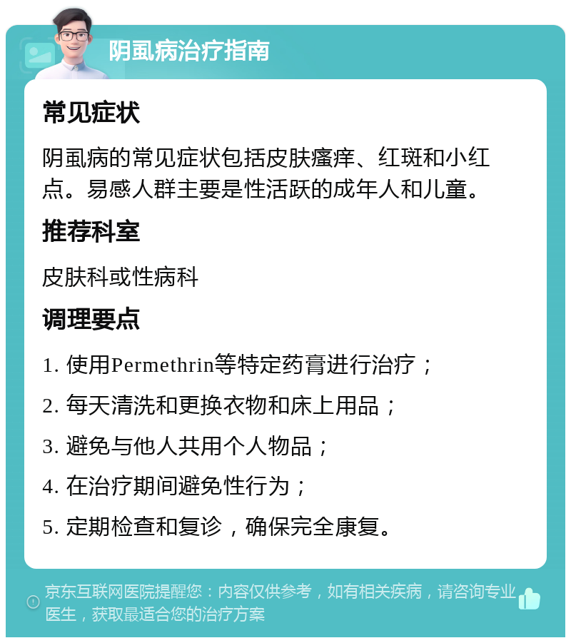 阴虱病治疗指南 常见症状 阴虱病的常见症状包括皮肤瘙痒、红斑和小红点。易感人群主要是性活跃的成年人和儿童。 推荐科室 皮肤科或性病科 调理要点 1. 使用Permethrin等特定药膏进行治疗； 2. 每天清洗和更换衣物和床上用品； 3. 避免与他人共用个人物品； 4. 在治疗期间避免性行为； 5. 定期检查和复诊，确保完全康复。