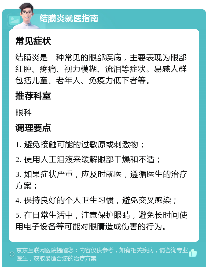 结膜炎就医指南 常见症状 结膜炎是一种常见的眼部疾病，主要表现为眼部红肿、疼痛、视力模糊、流泪等症状。易感人群包括儿童、老年人、免疫力低下者等。 推荐科室 眼科 调理要点 1. 避免接触可能的过敏原或刺激物； 2. 使用人工泪液来缓解眼部干燥和不适； 3. 如果症状严重，应及时就医，遵循医生的治疗方案； 4. 保持良好的个人卫生习惯，避免交叉感染； 5. 在日常生活中，注意保护眼睛，避免长时间使用电子设备等可能对眼睛造成伤害的行为。