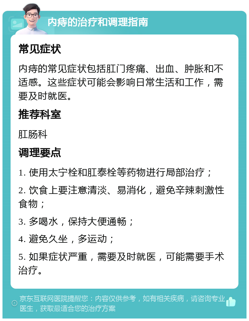 内痔的治疗和调理指南 常见症状 内痔的常见症状包括肛门疼痛、出血、肿胀和不适感。这些症状可能会影响日常生活和工作，需要及时就医。 推荐科室 肛肠科 调理要点 1. 使用太宁栓和肛泰栓等药物进行局部治疗； 2. 饮食上要注意清淡、易消化，避免辛辣刺激性食物； 3. 多喝水，保持大便通畅； 4. 避免久坐，多运动； 5. 如果症状严重，需要及时就医，可能需要手术治疗。