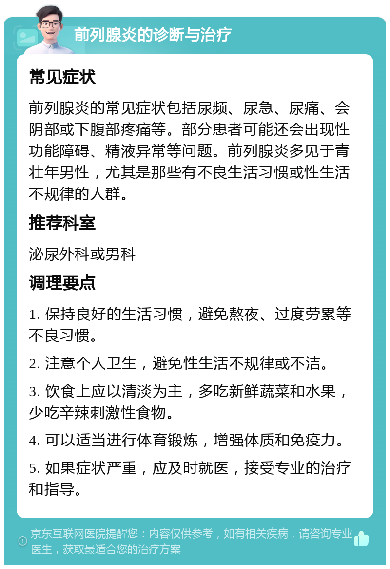 前列腺炎的诊断与治疗 常见症状 前列腺炎的常见症状包括尿频、尿急、尿痛、会阴部或下腹部疼痛等。部分患者可能还会出现性功能障碍、精液异常等问题。前列腺炎多见于青壮年男性，尤其是那些有不良生活习惯或性生活不规律的人群。 推荐科室 泌尿外科或男科 调理要点 1. 保持良好的生活习惯，避免熬夜、过度劳累等不良习惯。 2. 注意个人卫生，避免性生活不规律或不洁。 3. 饮食上应以清淡为主，多吃新鲜蔬菜和水果，少吃辛辣刺激性食物。 4. 可以适当进行体育锻炼，增强体质和免疫力。 5. 如果症状严重，应及时就医，接受专业的治疗和指导。