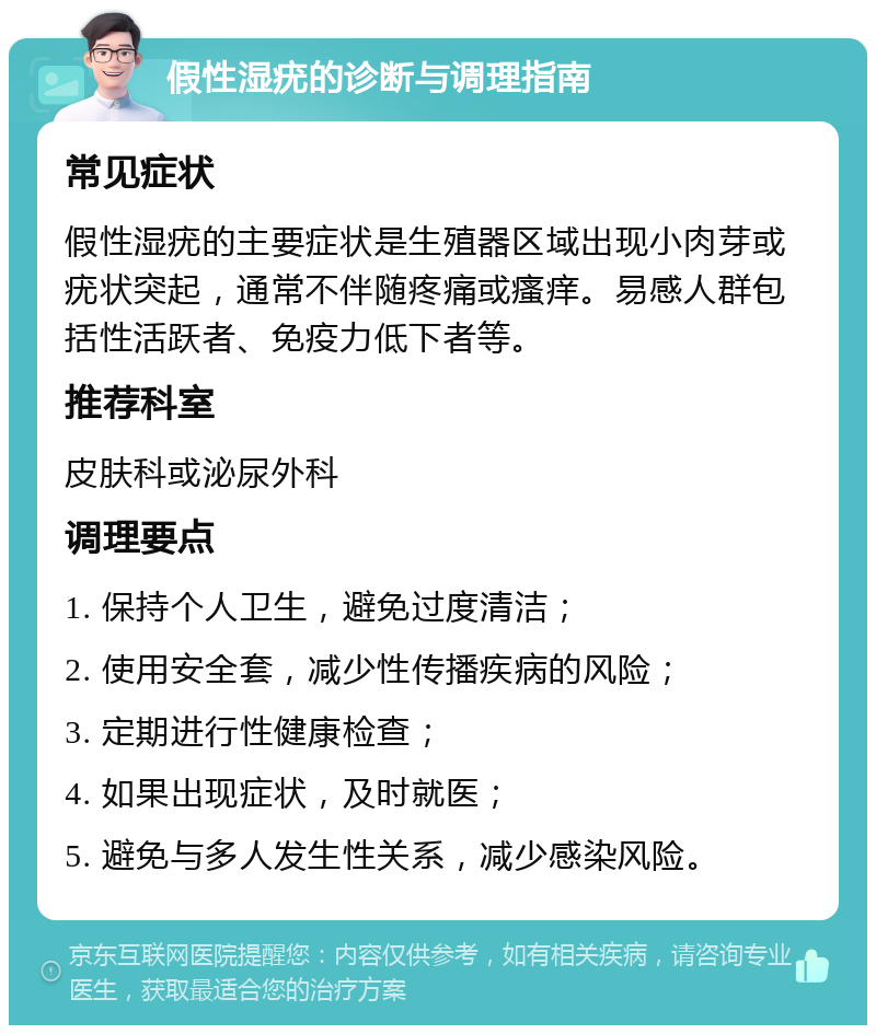 假性湿疣的诊断与调理指南 常见症状 假性湿疣的主要症状是生殖器区域出现小肉芽或疣状突起，通常不伴随疼痛或瘙痒。易感人群包括性活跃者、免疫力低下者等。 推荐科室 皮肤科或泌尿外科 调理要点 1. 保持个人卫生，避免过度清洁； 2. 使用安全套，减少性传播疾病的风险； 3. 定期进行性健康检查； 4. 如果出现症状，及时就医； 5. 避免与多人发生性关系，减少感染风险。