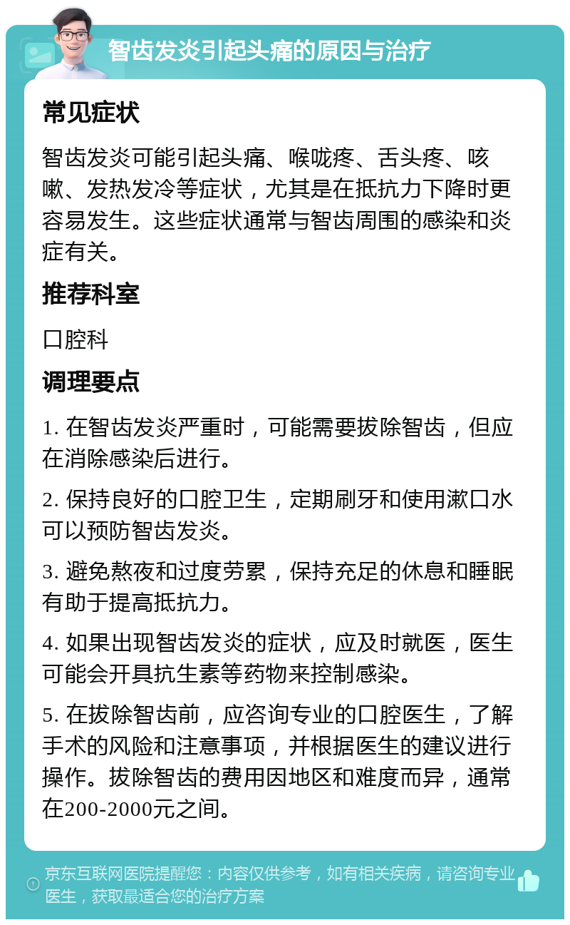 智齿发炎引起头痛的原因与治疗 常见症状 智齿发炎可能引起头痛、喉咙疼、舌头疼、咳嗽、发热发冷等症状，尤其是在抵抗力下降时更容易发生。这些症状通常与智齿周围的感染和炎症有关。 推荐科室 口腔科 调理要点 1. 在智齿发炎严重时，可能需要拔除智齿，但应在消除感染后进行。 2. 保持良好的口腔卫生，定期刷牙和使用漱口水可以预防智齿发炎。 3. 避免熬夜和过度劳累，保持充足的休息和睡眠有助于提高抵抗力。 4. 如果出现智齿发炎的症状，应及时就医，医生可能会开具抗生素等药物来控制感染。 5. 在拔除智齿前，应咨询专业的口腔医生，了解手术的风险和注意事项，并根据医生的建议进行操作。拔除智齿的费用因地区和难度而异，通常在200-2000元之间。