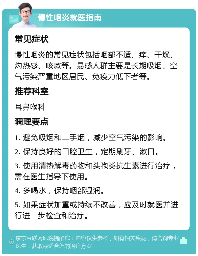 慢性咽炎就医指南 常见症状 慢性咽炎的常见症状包括咽部不适、痒、干燥、灼热感、咳嗽等。易感人群主要是长期吸烟、空气污染严重地区居民、免疫力低下者等。 推荐科室 耳鼻喉科 调理要点 1. 避免吸烟和二手烟，减少空气污染的影响。 2. 保持良好的口腔卫生，定期刷牙、漱口。 3. 使用清热解毒药物和头孢类抗生素进行治疗，需在医生指导下使用。 4. 多喝水，保持咽部湿润。 5. 如果症状加重或持续不改善，应及时就医并进行进一步检查和治疗。