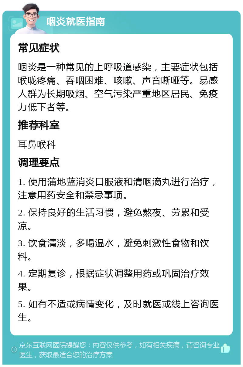 咽炎就医指南 常见症状 咽炎是一种常见的上呼吸道感染，主要症状包括喉咙疼痛、吞咽困难、咳嗽、声音嘶哑等。易感人群为长期吸烟、空气污染严重地区居民、免疫力低下者等。 推荐科室 耳鼻喉科 调理要点 1. 使用蒲地蓝消炎口服液和清咽滴丸进行治疗，注意用药安全和禁忌事项。 2. 保持良好的生活习惯，避免熬夜、劳累和受凉。 3. 饮食清淡，多喝温水，避免刺激性食物和饮料。 4. 定期复诊，根据症状调整用药或巩固治疗效果。 5. 如有不适或病情变化，及时就医或线上咨询医生。