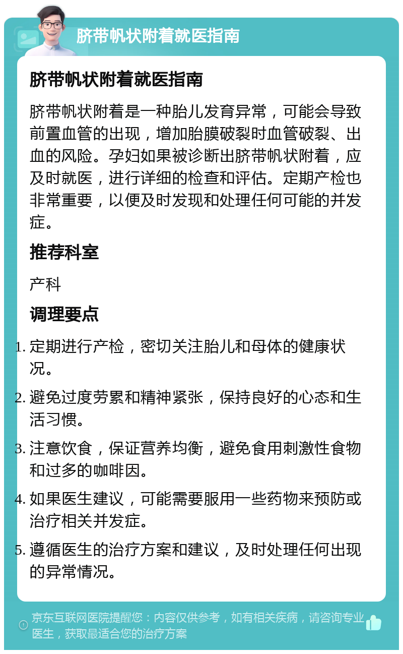 脐带帆状附着就医指南 脐带帆状附着就医指南 脐带帆状附着是一种胎儿发育异常，可能会导致前置血管的出现，增加胎膜破裂时血管破裂、出血的风险。孕妇如果被诊断出脐带帆状附着，应及时就医，进行详细的检查和评估。定期产检也非常重要，以便及时发现和处理任何可能的并发症。 推荐科室 产科 调理要点 定期进行产检，密切关注胎儿和母体的健康状况。 避免过度劳累和精神紧张，保持良好的心态和生活习惯。 注意饮食，保证营养均衡，避免食用刺激性食物和过多的咖啡因。 如果医生建议，可能需要服用一些药物来预防或治疗相关并发症。 遵循医生的治疗方案和建议，及时处理任何出现的异常情况。