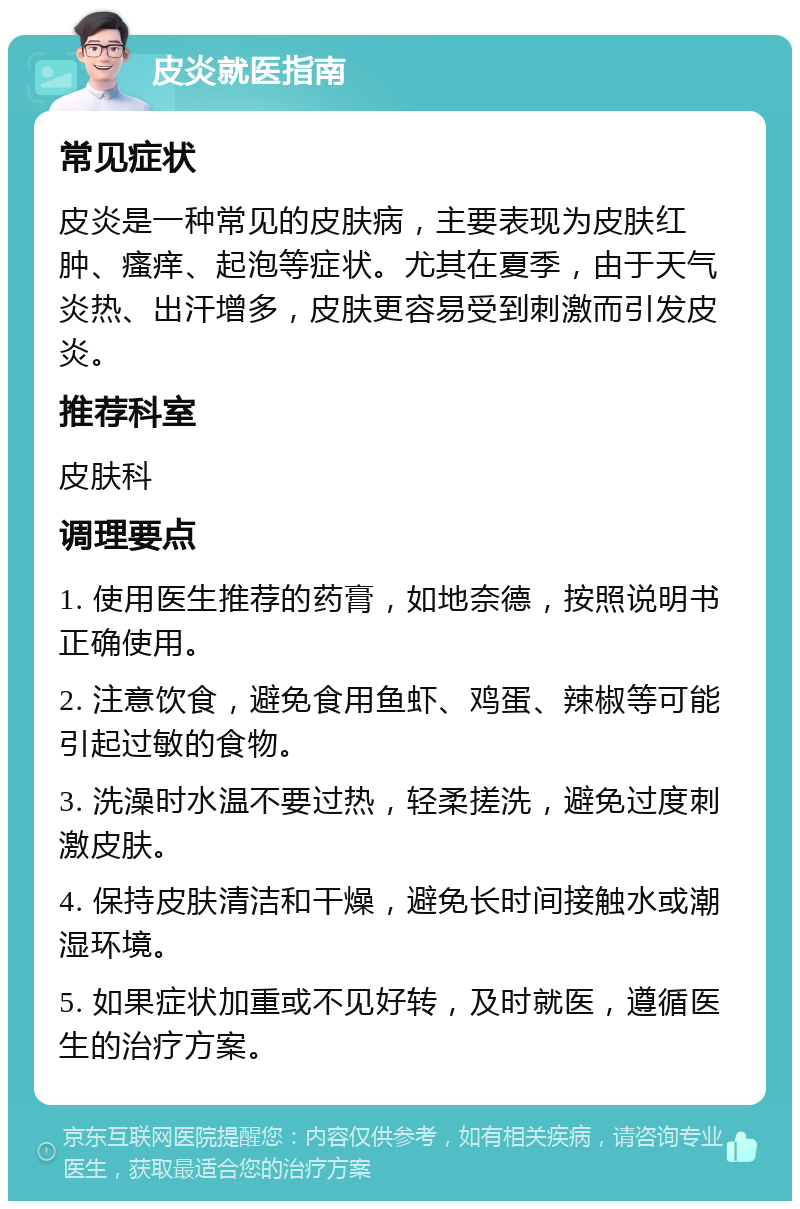 皮炎就医指南 常见症状 皮炎是一种常见的皮肤病，主要表现为皮肤红肿、瘙痒、起泡等症状。尤其在夏季，由于天气炎热、出汗增多，皮肤更容易受到刺激而引发皮炎。 推荐科室 皮肤科 调理要点 1. 使用医生推荐的药膏，如地奈德，按照说明书正确使用。 2. 注意饮食，避免食用鱼虾、鸡蛋、辣椒等可能引起过敏的食物。 3. 洗澡时水温不要过热，轻柔搓洗，避免过度刺激皮肤。 4. 保持皮肤清洁和干燥，避免长时间接触水或潮湿环境。 5. 如果症状加重或不见好转，及时就医，遵循医生的治疗方案。