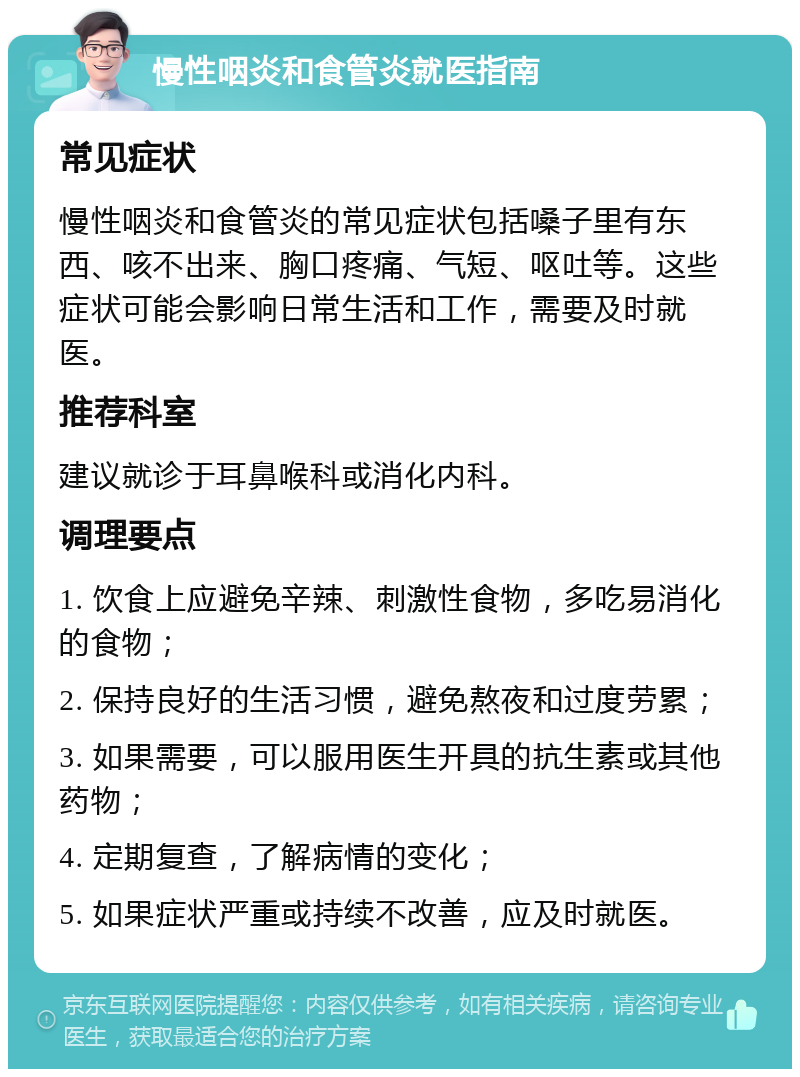 慢性咽炎和食管炎就医指南 常见症状 慢性咽炎和食管炎的常见症状包括嗓子里有东西、咳不出来、胸口疼痛、气短、呕吐等。这些症状可能会影响日常生活和工作，需要及时就医。 推荐科室 建议就诊于耳鼻喉科或消化内科。 调理要点 1. 饮食上应避免辛辣、刺激性食物，多吃易消化的食物； 2. 保持良好的生活习惯，避免熬夜和过度劳累； 3. 如果需要，可以服用医生开具的抗生素或其他药物； 4. 定期复查，了解病情的变化； 5. 如果症状严重或持续不改善，应及时就医。