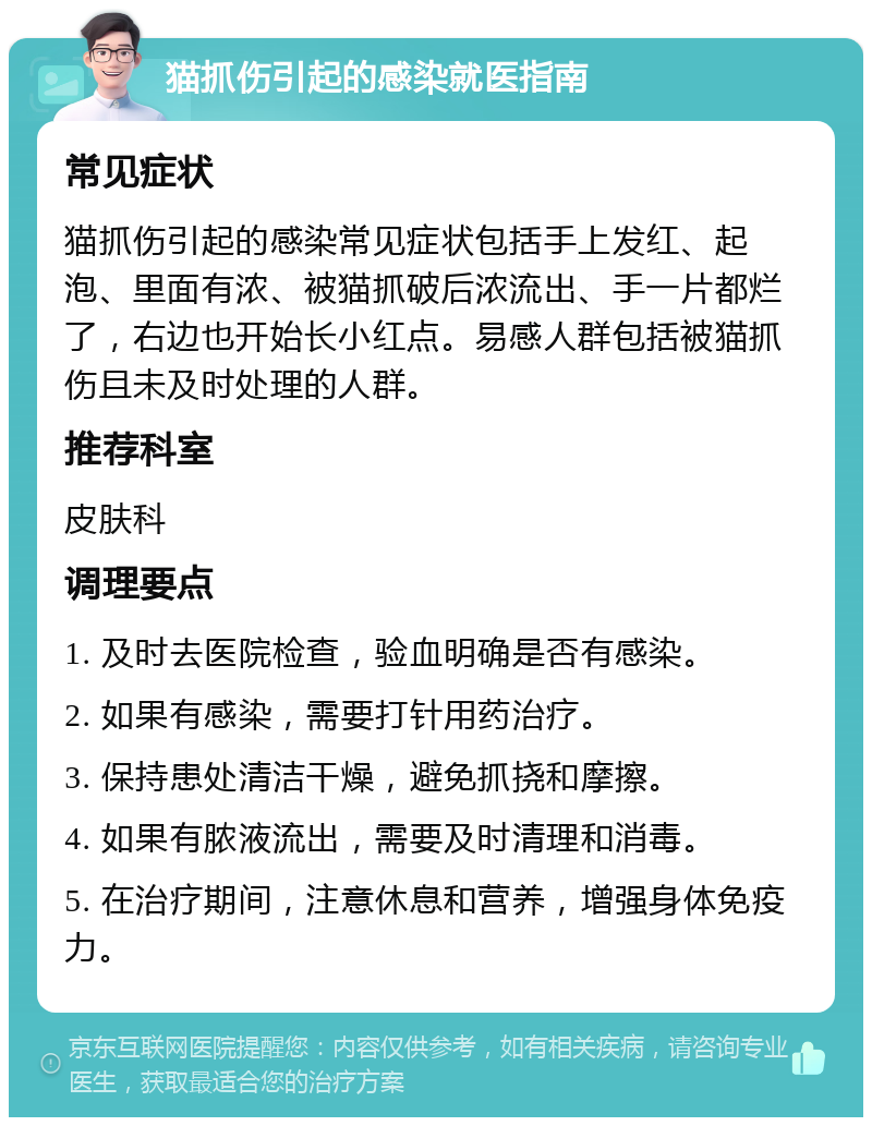 猫抓伤引起的感染就医指南 常见症状 猫抓伤引起的感染常见症状包括手上发红、起泡、里面有浓、被猫抓破后浓流出、手一片都烂了，右边也开始长小红点。易感人群包括被猫抓伤且未及时处理的人群。 推荐科室 皮肤科 调理要点 1. 及时去医院检查，验血明确是否有感染。 2. 如果有感染，需要打针用药治疗。 3. 保持患处清洁干燥，避免抓挠和摩擦。 4. 如果有脓液流出，需要及时清理和消毒。 5. 在治疗期间，注意休息和营养，增强身体免疫力。